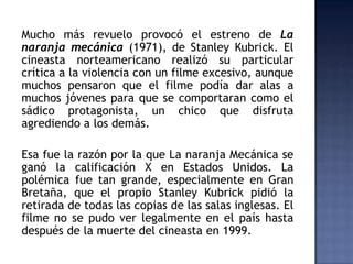 Mucho más revuelo provocó el estreno de La
naranja mecánica (1971), de Stanley Kubrick. El
cineasta norteamericano realizó su particular
crítica a la violencia con un filme excesivo, aunque
muchos pensaron que el filme podía dar alas a
muchos jóvenes para que se comportaran como el
sádico protagonista, un chico que disfruta
agrediendo a los demás.

Esa fue la razón por la que La naranja Mecánica se
ganó la calificación X en Estados Unidos. La
polémica fue tan grande, especialmente en Gran
Bretaña, que el propio Stanley Kubrick pidió la
retirada de todas las copias de las salas inglesas. El
filme no se pudo ver legalmente en el país hasta
después de la muerte del cineasta en 1999.
 