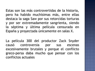 Estas son las más controvertidas de la historia,
pero ha habido muchísimas más, entre ellas
destaca la saga Saw por sus retorcidas torturas
y por ser extremadamente sangrienta, siendo
la séptima y última película censurada en
España y proyectada únicamente en salas X.

La película 300 del productor Zack Snyder
causó     controversia por    sus   escenas
excesivamente brutales y porque el conflicto
greco-persa daba mucho que pensar con los
conflictos actuales
 