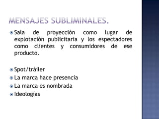  Sala  de proyección como lugar de
 explotación publicitaria y los espectadores
 como clientes y consumidores de ese
 producto.

 Spot/tráiler
 La marca hace presencia
 La marca es nombrada
 Ideologías
 