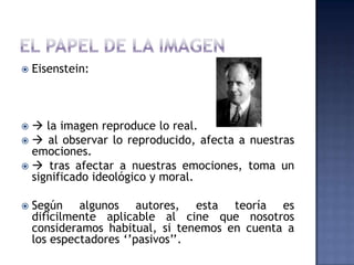    Eisenstein:



  la imagen reproduce lo real.
  al observar lo reproducido, afecta a nuestras
  emociones.
  tras afectar a nuestras emociones, toma un
  significado ideológico y moral.

   Según algunos autores, esta teoría es
    dificilmente aplicable al cine que nosotros
    consideramos habitual, si tenemos en cuenta a
    los espectadores „‟pasivos‟‟.
 