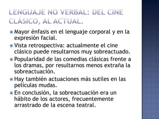  Mayor  énfasis en el lenguaje corporal y en la
  expresión facial.
 Vista retrospectiva: actualmente el cine
  clásico puede resultarnos muy sobreactuado.
 Popularidad de las comedias clásicas frente a
  los dramas, por resultarnos menos extraña la
  sobreactuación.
 Hay también actuaciones más sutiles en las
  películas mudas.
 En conclusión, la sobreactuación era un
  hábito de los actores, frecuentemente
  arrastrado de la escena teatral.
 
