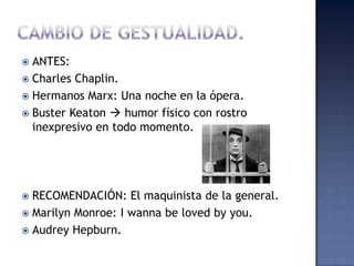  ANTES:
 Charles Chaplin.
 Hermanos Marx: Una noche en la ópera.
 Buster Keaton  humor físico con rostro
  inexpresivo en todo momento.




 RECOMENDACIÓN: El maquinista de la general.
 Marilyn Monroe: I wanna be loved by you.
 Audrey Hepburn.
 