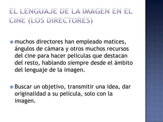  muchos directores han empleado matices,
 ángulos de cámara y otros muchos recursos
 del cine para hacer películas que destacan
 del resto, hablando siempre desde el ámbito
 del lenguaje de la imagen.

 Buscar un objetivo, transmitir una idea, dar
 originalidad a su película, solo con la
 imagen.
 
