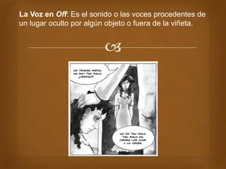 
La Voz en Off: Es el sonido o las voces procedentes de
un lugar oculto por algún objeto o fuera de la viñeta.
 