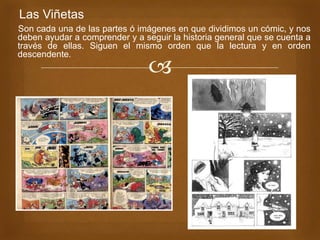 
Las Viñetas
Son cada una de las partes ó imágenes en que dividimos un cómic, y nos
deben ayudar a comprender y a seguir la historia general que se cuenta a
través de ellas. Siguen el mismo orden que la lectura y en orden
descendente.
 