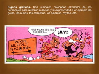 Signos gráficos. Son símbolos colocados alrededor de los
personajes para reforzar la acción y la expresividad. Por ejemplo las
gotas, las nubes, las estrellitas, los pajaritos, rayitos, etc.
 