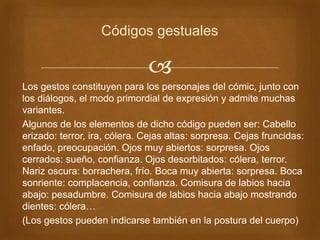 
 Los gestos constituyen para los personajes del cómic, junto con
los diálogos, el modo primordial de expresión y admite muchas
variantes.
 Algunos de los elementos de dicho código pueden ser: Cabello
erizado: terror, ira, cólera. Cejas altas: sorpresa. Cejas fruncidas:
enfado, preocupación. Ojos muy abiertos: sorpresa. Ojos
cerrados: sueño, confianza. Ojos desorbitados: cólera, terror.
Nariz oscura: borrachera, frío. Boca muy abierta: sorpresa. Boca
sonriente: complacencia, confianza. Comisura de labios hacia
abajo: pesadumbre. Comisura de labios hacia abajo mostrando
dientes: cólera…
 (Los gestos pueden indicarse también en la postura del cuerpo)
Códigos gestuales
 