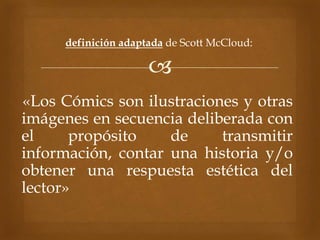 
definición adaptada de Scott McCloud:
«Los Cómics son ilustraciones y otras
imágenes en secuencia deliberada con
el propósito de transmitir
información, contar una historia y/o
obtener una respuesta estética del
lector»
 