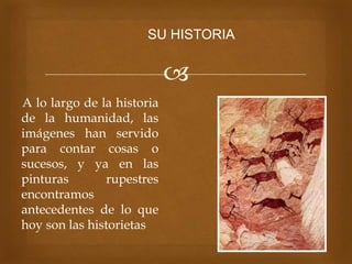 
A lo largo de la historia
de la humanidad, las
imágenes han servido
para contar cosas o
sucesos, y ya en las
pinturas rupestres
encontramos
antecedentes de lo que
hoy son las historietas
SU HISTORIA
 