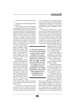 COMUNICAR 16, 2001




       • El mensaje se transmite de forma unilate-     ción ni marginación de los actuales códigos
ral.                                                   escritos. Por el contrario, la gran diversidad de
      • Se dirigen a una audiencia amplia, disper-     códigos de que se dispone en la actualidad se
sa y anónima.                                          complementan e interrelacionan potenciando
      En la actualidad, el auge y la influencia de     enormemente nuestras posibilidades comuni-
los medios de comunicación en la sociedad son          cativas.
incuestionables y aún lo serán más en el futuro,            El concepto de alfabetización, en conse-
con el desarrollo de nuevos medios basados en          cuencia, necesita ampliar sus límites semánticos
la informática, la robótica y la telemática (Merayo,   para dar respuesta a la necesidad educativa de
2000). Su influencia es tal que ha llegado a           instruir en estos nuevos y diversos lenguajes.
mediatizar en gran medida nuestro conoci-              Es necesario aprender a «leer» y a «escribir» en
miento de la realidad y nuestros hábitos y             esos nuevos códigos para poder comprender
costumbres vitales. De esta manera, los medios         con precisión, y de manera crítica, la infinita
de comunicación configuran y uniforman la              variedad de mensajes que continuamente se
manera en que aprendemos a comprender y                recibe a través de ellos (Aguaded, 1995). La
conocer el mundo en que vivimos: nos trasmi-           lectura de los lenguajes de los medios debe ser,
ten formas de comportamien-                                               a partir de ahora, una parte
to social, actitudes, valores,                                            integrante del proceso de al-
hábitos, costumbres, modos de                                             fabetización, incluso más allá
habla, pero, además, están              Se dice que vivimos en de la escolarización formal
creando una forma distinta de
                                      la era de la información (Emery ypreocupación por la
                                                                                     Rother, 2000).
recibir y de transmitir infor-                                                 Esta
mación, mediante nuevos có-             y que estamos siendo              educación en los medios ya
digos y símbolos que, a dife-            testigos de la mayor             está presente en una declara-
rencia de los verbales, tienen revolución de la historia ción de la UNESCO, en 1982,
carácter universal.                   respecto a la comunica- en la que se evidencia que:
      Sin duda alguna, los más
                                      ción, que llega a ocupar vertido en medios se han con-
                                                                               • Los
sensibles a la influencia de los                                                     omnipresentes den-
mensajes de los medios son             hasta un 80% de nues- tro de la sociedad.
los más jóvenes, que carecen            tro tiempo vital. En la                • Un gran número de per-
de los suficientes criterios para         actualidad estamos              sonas invierte la mayor parte
hacerles frente de una forma           asistiendo a un cambio de su tiempo en mirar la tele-
crítica, pues, como reconoce
                                      cualitativo en las condi- visión,yleer periódicos y re-
Lomas (1999: 261), «los textos                                            vistas escuchar la radio u
de la prensa, las ondas de la             ciones lingüísticas y           otras grabaciones sonoras.
radio, el espectáculo televisivo           semiológicas de la                  • En algunos países los
y la seducción publicitaria in-              especie humana.              niños pasan más tiempo ante
vitan a la infancia y a la ado-                                           la pantalla de la televisión
lescencia a consumir cierto                                               que en la escuela. También la
tipo de situaciones, a imitar                                             preocupación por la necesi-
ciertos estilos de vida, a adorar ciertas ideolo-      dad de una alfabetización audiovisual en la
gías y a menospreciar otras maneras de enten-          escuela aparece recogida así en el LibroBlanco
der las cosas».                                        para la Reforma Educativa en nuestro país
      Los medios de comunicación, por tanto,           (MEC, 1989): «La importancia y la abundancia
han creado un nuevo concepto de lectura y              de la información que el ciudadano recibe,
escritura y un nuevo concepto de comunica-             principalmente a través de los medios de comu-
ción, que no supone ni mucho menos la supera-          nicación social, así como la influencia positiva




                                                     163
 