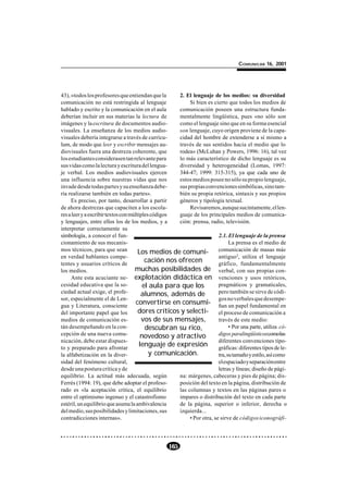COMUNICAR 16, 2001




43), «todos los profesores que entiendan que la      2. El lenguaje de los medios: su diversidad
comunicación no está restringida al lenguaje              Si bien es cierto que todos los medios de
hablado y escrito y la comunicación en el aula       comunicación poseen una estructura funda-
deberían incluir en sus materias la lectura de       mentalmente lingüística, pues «no sólo son
imágenes y la escritura de documentos audio-         como el lenguaje sino que en su forma esencial
visuales. La enseñanza de los medios audio-          son lenguaje, cuyo origen proviene de la capa-
visuales debería integrarse a través de currícu-     cidad del hombre de extenderse a sí mismo a
lum, de modo que leer y escribir mensajes au-        través de sus sentidos hacia el medio que lo
diovisuales fuera una destreza coherente, que        rodea» (McLuhan y Powers, 1996: 16), tal vez
los estudiantes considerasen tan relevante para      lo más característico de dicho lenguaje es su
sus vidas como la lectura y escritura del lengua-    diversidad y heterogeneidad (Lomas, 1997:
je verbal. Los medios audiovisuales ejercen          344-47; 1999: 315-315), ya que cada uno de
una influencia sobre nuestras vidas que nos          estos medios posee no sólo su propio lenguaje,
invade desde todas partes y su enseñanza debe-       sus propias convenciones simbólicas, sino tam-
ría realizarse también en todas partes».             bién su propia retórica, sintaxis y sus propios
     Es preciso, por tanto, desarrollar a partir     géneros y tipología textual.
de ahora destrezas que capaciten a los escola-            Revisaremos, aunque sucintamente, el len-
res a leer y a escribir textos con múltiples códigos guaje de los principales medios de comunica-
y lenguajes, entre ellos los de los medios, y a      ción: prensa, radio, televisión.
interpretar correctamente su
simbología, a conocer el fun-                                           2.1. El lenguaje de la prensa
cionamiento de sus mecanis-                                                   La prensa es el medio de
mos técnicos, para que sean            Los medios de comuni-            comunicación de masas más
en verdad hablantes compe-                                              antiguo2, utiliza el lenguaje
tentes y usuarios críticos de
                                          cación nos ofrecen            gráfico, fundamentalmente
los medios.                          muchas posibilidades de verbal, con sus propias con-
     Ante esta acuciante ne- explotación didáctica en venciones y usos retóricos,
cesidad educativa que la so-             el aula para que los           pragmáticos y gramaticales,
ciedad actual exige, el profe-          alumnos, además de              pero también se sirve de códi-
sor, especialmente el de Len-                                           gos no verbales que desempe-
gua y Literatura, consciente
                                      convertirse en consumi- ñan un papel fundamental en
del importante papel que los           dores críticos y selecti- el proceso de comunicación a
medios de comunicación es-              vos de sus mensajes,            través de este medio:
tán desempeñando en la con-               descubran su rico,                  • Por una parte, utiliza có-
cepción de una nueva comu-              novedoso y atractivo            digos paralingüísticoscomolas
nicación, debe estar dispues-                                           diferentes convenciones tipo-
to y preparado para afrontar
                                       lenguaje de expresión            gráficas: diferentes tipos de le-
la alfabetización en la diver-              y comunicación.             tra, su tamaño y estilo, así como
sidad del fenómeno cultural,                                            el espaciado y separación entre
desde una postura crítica y de                                          letras y líneas; diseño de pági-
equilibrio. La actitud más adecuada, según           na: márgenes, cabeceras y pies de página; dis-
Ferrés (1994: 19), que debe adoptar el profeso-      posición del texto en la página, distribución de
rado es «la aceptación crítica, el equilibrio        las columnas y textos en las páginas pares o
entre el optimismo ingenuo y el catastrofismo        impares o distribución del texto en cada parte
estéril, un equilibrio que asuma la ambivalencia     de la página, superior o inferior, derecha o
del medio, sus posibilidades y limitaciones, sus     izquierda...
contradicciones internas».                                • Por otra, se sirve de códigos iconográfi-




                                                  165
 