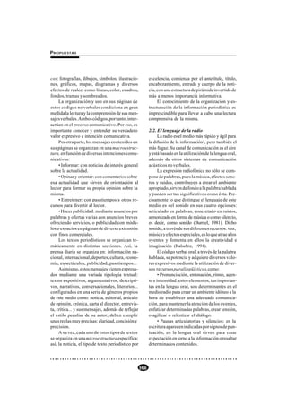 P ROPUESTAS




cos: fotografías, dibujos, símbolos, ilustracio-           excelencia, comienza por el antetítulo, título,
nes, gráficos, mapas, diagramas y diversos                 encabezamiento, entrada y cuerpo de la noti-
efectos de realce, como líneas, color, cuadros,            cia, con una estructura de pirámide invertida de
fondos, tramas y sombreados.                               más a menos importancia informativa.
     La organización y uso en sus páginas de                    El conocimiento de la organización y es-
estos códigos no verbales condiciona en gran               tructuración de la información periodística es
medida la lectura y la comprensión de sus men-             imprescindible para llevar a cabo una lectura
sajes verbales. Ambos códigos, por tanto, inter-           comprensiva de la misma.
actúan en el proceso comunicativo. Por eso, es
importante conocer y entender su verdadero                 2.2. El lenguaje de la radio
valor expresivo e intención comunicativa.                        La radio es el medio más rápido y ágil para
     Por otra parte, los mensajes contenidos en            la difusión de la información2, pero también el
sus páginas se organizan en una macroestruc-               más fugaz. Su canal de comunicación es el aire
tura, en función de diversas intenciones comu-             y está basado en la utilización de la lengua oral,
nicativas:                                                 además de otros sistemas de comunicación
     • Informar: con noticias de interés general           acústicos no verbales.
sobre la actualidad.                                             La expresión radiofónica no sólo se com-
     • Opinar y orientar: con comentarios sobre            pone de palabras, pues la música, efectos sono-
esa actualidad que sirven de orientación al                ros y ruidos, contribuyen a crear el ambiente
lector para formar su propia opinión sobre la              apropiado, sirven de fondo a la palabra hablada
misma.                                                     y pueden ser tan significativos como ésta. Pre-
     • Entretener: con pasatiempos y otros re-             cisamente lo que distingue el lenguaje de este
cursos para divertir al lector.                            medio es «el sonido en sus cuatro opciones:
     • Hacer publicidad: mediante anuncios por             articulado en palabras, concretado en ruidos,
palabras y ofertas varias con anuncios breves              armonizado en forma de música o como silencio,
ofreciendo servicios, o publicidad con módu-               es decir, como sonido (Burriel, 1981). Dicho
los o espacios en páginas de diversa extensión             sonido, a través de sus diferentes recursos: voz,
con fines comerciales.                                     música y efectos especiales, es lo que atrae a los
     Los textos periodísticos se organizan te-             oyentes y fomenta en ellos la creatividad e
máticamente en distintas secciones. Así, la                imaginación (Balsebre, 1994).
prensa diaria se organiza en: información na-                    El código verbal oral, a través de la palabra
cional, internacional, deportes, cultura, econo-           hablada, se potencia y adquiere diversos valo-
mía, espectáculos, publicidad, pasatiempos...              res expresivos mediante la utilización de diver-
     Asimismo, estos mensajes vienen expresa-              sos recursos paralingüísticos, como:
dos mediante una variada tipología textual:                      • Pronunciación, entonación, ritmo, acen-
textos expositivos, argumentativos, descripti-             to e intensidad: estos elementos, tan importan-
vos, narrativos, conversacionales, literarios...           tes en la lengua oral, son determinantes en el
configurados en una serie de géneros propios               medio radio para crear un ambiente idóneo a la
de este medio como: noticia, editorial, artículo           hora de establecer una adecuada comunica-
de opinión, crónica, carta al director, entrevis-          ción, para mantener la atención de los oyentes,
ta, crítica... y sus mensajes, además de reflejar          enfatizar determinadas palabras, crear tensión,
el estilo peculiar de su autor, deben cumplir              o agilizar o relentizar el diálogo.
unas reglas muy precisas: claridad, concisión y                  • Pausas articulatorias y silencios: en la
precisión.                                                 escritura aparecen indicadas por signos de pun-
     A su vez, cada uno de estos tipos de textos           tuación, en la lengua oral sirven para crear
se organiza en una microestructura específica:             expectación en torno a la información o resaltar
así, la noticia, el tipo de texto periodístico por         determinados contenidos.




                                                     166
 