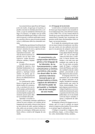 COMUNICAR 16, 2001




     Las características específicas del lengua-    2.3. El lenguaje de la televisión
je de este medio, al igual que en la prensa, se          La televisión es el medio de comunicación
pueden concretar en claridad, precisión y con-      de masas que mayor impacto está causando en
cisión, ya que la cantidad de información que       la sociedad actual. Ésta, como afirman Cassany
llega a la emisora y la rapidez con que dicha       y otros (1994: 535), «es una ventana abierta al
información hablada pasa obliga a seleccionar       mundo por la que todos podemos mirar de una
sólo lo esencial y a utilizar enunciados concre-    manera fácil y cómoda y que, en principio, nos
tos, sencillos y breves, pues el oyente no puede    permite recibir datos documentados sobre un
volver y reflexionar sobre los contenidos emi-      lugar o un acontecimiento».
tidos.                                                   Es el medio de comunicación que cuenta
     También hay que destacar la utilización de     con un mayor número de audiencia; casi diría-
determinadas convenciones respecto al código        mos que cuenta con una audiencia universal,
musical: sintonías de cierre y apertura de pro-     pues la ven personas de cualquier nivel socio-
gramas, ráfagas musicales,                                           cultural y de cualquier edad.
separadores musicales... ade-                                        Como afirma Sánchez Noriega
más de efectos acústicos es-                                         (1997: 27), «la ven más indi-
peciales con un claro valor                                          viduos de toda clase y condi-
                                      El conocimiento y la
expresivo: ruidos diversos,                                          ción, lo hacen durante más
silencios, subidas y bajadas comprensión del hetero- tiempo y con más usos que
de volumen...                      géneo y rico lenguaje de cualquier otro medio de ma-
     La radio ofrece una gran          la televisión, de su          sas». Es, por tanto, un medio
variedad de espacios, cuya         funcionamiento y valor capaz de llegar a cualquier
finalidad fundamental es in-
                                   comunicativo y estético, rincón del Planeta, que«aldea      ha he-
formar y entretener, con unos                                        cho realidad la idea de
géneros y tipología textual         permitirá a los escola- global», preconizada ya por
similar a la prensa, que re-        res desarrollar la com- McLuhan en los años sesenta.
quieren una programación               petencia televisiva                 El lenguaje televisivo se
previa y la elaboración de un          necesaria para ser            caracteriza por la diversidad
guión escrito.
                                   telespectadores críticos, de códigos utilizados en la
     La comunicación radio-                                          amplia variedad de mensajes
fónica, al igual que la de los      capaces de defenderse audiovisuales que emite de
demás medios de comunica-            del enorme poder de             forma ininterrumpida. Com-
ción, es producto de una la- persuasión y manipula- parte algunas características y
bor de equipo, perfectamente         ción de los mensajes            códigos lingüísticos con otros
sincronizada en la que cada                                          medios de comunicación, pero
                                          de este medio.
uno desempeña su papel en el                                         es quizás en la televisión, en la
momento preciso para obte-                                           publicidad y en el cine donde
ner un resultado adecuado.                                           se dé una mayor variedad, ri-
     Aprender a escuchar re-                                         queza y conjunción de códi-
flexiva y críticamente mensajes radiofónicos,       gos verbales y no verbales.
valorar los usos verbales y no verbales de los           Su lenguaje se basa en la imagen en mo vi-
lenguajes de este medio, conocer cómo funcio-       miento, que es lo que le confiere un mayor
na una emisora de radio, quiénes trabajan en        atractivo respecto a otros medios. Por eso, desta-
ella, cuáles son sus tareas y cómo las realizan,    ca en primer lugar la utilización de:
pueden ser estrategias válidas para una ense-            • Códigos iconográficos: imágenes, dibu-
ñanza crítica y creativa del lenguaje de este       jos, emblemas, mapas... y otros códigos visua-
medio.                                              les: color, luminosidad, formas, tamaños...




                                                167
 