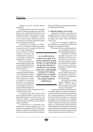 P ROPUESTAS




     • Códigos espaciales: encuadre, planos,        dor de publicidad, que es la fundamental fuente
angulación...                                       de financiación del medio.
     • Códigos verbales orales: la voz articulada
y todos los códigos paralingüísticos que acom-      3. Utilización didáctica de los medios
pañan a ésta, comentados anteriormente en el             Algunos de los objetivos específicos que
lenguaje radiofónico: pronunciación, entona-        se pueden plantear en el aula relacionados con
ción, ritmo, acento e intensidad; y verbales        la alfabetización en el discurso y lenguaje de
escritos: rótulos, títulos, créditos, pies de foto, los medios son (Lomas, 1999: 304; Cassany
con todas las convenciones tipográficas indica-     ,1994: 535):
das en el lenguaje de la prensa.                         • Conocer los mecanismos lingüísticos,
     • Además de otros códigos no verbales:         paralingüísticos, iconográficos y acústicos del
sonoros, como música, sintonías de programa,        lenguaje de los diferentes medios.
de apertura y cierre, de separación entre espa-          • Reconocer los diversos géneros periodísti-
cios, sonidos ambientales y                                            cos y su tipología textual y va-
efectos acústicos diversos;                                            lorar su finalidad comunicativa.
gestuales y proxémicos: mo-                                                 • Distinguir las distintas
vimientos, posturas, gestos; y          La creación de una             variedades, registros y usos
escenográficos: decoración,                                            lingüísticos que se dan en es-
ambientación, vestuario.
                                     emisora de radio en el tos medios, así como los re-
     En fin, una gran diversi-      centro educativo puede cursos no lingüísticos utiliza-
dad de códigos semióticos que brindar la oportunidad dos en función de la temática
encierran todos ellos una enor-      de que los alumnos se             de las secciones, espacios y
me potencialidad creativa, es- conviertan en protago- programas y el público al que
tética y expresiva.                                                    van dirigidos.
     El conocimiento y la
                                   nistas de su aprendizaje,                • Desarrollar una actitud
comprensión del heterogéneo            mediante el trabajo             crítica y analítica ante los usos
y rico lenguaje de la televi-       cooperativo en equipo, estereotipados, persuasivos,
sión, de su funcionamiento y        para investigar y crear ideológicos y manipuladores
valor comunicativo y estéti-           sus propios espacios            de sus contenidos.
co, permitirá a los escolares                                               Estos objetivos se pueden
desarrollar la competencia
                                            radiofónicos.              alcanzar trabajando con los
televisiva necesaria para ser                                          medios y sobre los medios.
telespectadores críticos, ca-                                          Estas son algunas de las suge-
paces de defenderse del enor-                                          rencias para alcanzarlos:
me poder de persuasión y manipulación de los             • Los talleres de prensa en los que los alum-
mensajes de este medio.                             nos pueden elaborar sus propios periódicos y
     La televisión, igual que la radio, ofrece      revistas escolares, en los que se acostumbran a
gran variedad de espacios, que requieren una        leer, escribir, transformar y recrear textos, ade-
programación previa y un guión escrito, ade-        más de comentarlos críticamente, constituyen
más de un trabajo en equipo perfectamente           actividades muy adecuadas y de indudable
coordinado que se asemeja en gran medida al         utilidad para el conocimiento de este medio en
equipo radiofónico.                                 el aula. También la creación de una emisora de
     La emisión de uno u otro espacio viene         radio en el centro educativo puede brindar la
marcado por el factor audiencia, que es en          oportunidad de que los alumnos se conviertan
definitiva el indicador más efectivo de su popu-    en protagonistas de su aprendizaje, mediante el
laridad y aceptación mayoritaria por los televi-    trabajo cooperativo en equipo, para investigar
dentes, y en consecuencia, el máximo consumi-       y crear sus propios espacios radiofónicos.




                                                 168
 