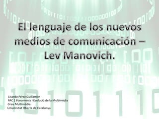 El lenguaje de los nuevos medios de comunicación – LevManovich. Lisardo Pérez Guillamón PAC 1 Fonaments i Evolució de la Multimèdia Grau Multimèdia UniversitatOberta de Catalunya 