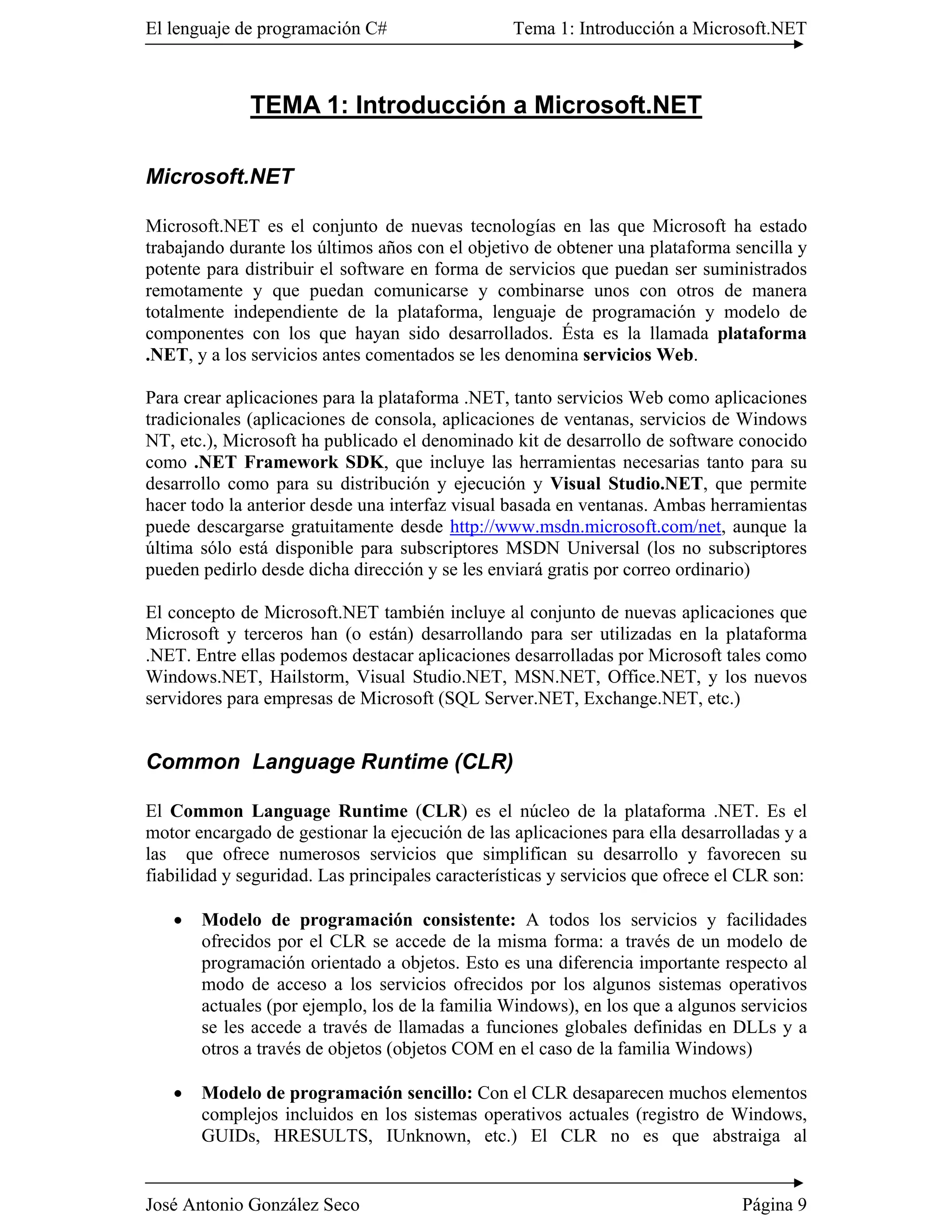 El lenguaje de programación C#                   Tema 1: Introducción a Microsoft.NET



              TEMA 1: Introducción a Microsoft.NET

Microsoft.NET

Microsoft.NET es el conjunto de nuevas tecnologías en las que Microsoft ha estado
trabajando durante los últimos años con el objetivo de obtener una plataforma sencilla y
potente para distribuir el software en forma de servicios que puedan ser suministrados
remotamente y que puedan comunicarse y combinarse unos con otros de manera
totalmente independiente de la plataforma, lenguaje de programación y modelo de
componentes con los que hayan sido desarrollados. Ésta es la llamada plataforma
.NET, y a los servicios antes comentados se les denomina servicios Web.

Para crear aplicaciones para la plataforma .NET, tanto servicios Web como aplicaciones
tradicionales (aplicaciones de consola, aplicaciones de ventanas, servicios de Windows
NT, etc.), Microsoft ha publicado el denominado kit de desarrollo de software conocido
como .NET Framework SDK, que incluye las herramientas necesarias tanto para su
desarrollo como para su distribución y ejecución y Visual Studio.NET, que permite
hacer todo la anterior desde una interfaz visual basada en ventanas. Ambas herramientas
puede descargarse gratuitamente desde http://www.msdn.microsoft.com/net, aunque la
última sólo está disponible para subscriptores MSDN Universal (los no subscriptores
pueden pedirlo desde dicha dirección y se les enviará gratis por correo ordinario)

El concepto de Microsoft.NET también incluye al conjunto de nuevas aplicaciones que
Microsoft y terceros han (o están) desarrollando para ser utilizadas en la plataforma
.NET. Entre ellas podemos destacar aplicaciones desarrolladas por Microsoft tales como
Windows.NET, Hailstorm, Visual Studio.NET, MSN.NET, Office.NET, y los nuevos
servidores para empresas de Microsoft (SQL Server.NET, Exchange.NET, etc.)


Common Language Runtime (CLR)

El Common Language Runtime (CLR) es el núcleo de la plataforma .NET. Es el
motor encargado de gestionar la ejecución de las aplicaciones para ella desarrolladas y a
las que ofrece numerosos servicios que simplifican su desarrollo y favorecen su
fiabilidad y seguridad. Las principales características y servicios que ofrece el CLR son:

   �   Modelo de programación consistente: A todos los servicios y facilidades
       ofrecidos por el CLR se accede de la misma forma: a través de un modelo de
       programación orientado a objetos. Esto es una diferencia importante respecto al
       modo de acceso a los servicios ofrecidos por los algunos sistemas operativos
       actuales (por ejemplo, los de la familia Windows), en los que a algunos servicios
       se les accede a través de llamadas a funciones globales definidas en DLLs y a
       otros a través de objetos (objetos COM en el caso de la familia Windows)

   �   Modelo de programación sencillo: Con el CLR desaparecen muchos elementos
       complejos incluidos en los sistemas operativos actuales (registro de Windows,
       GUIDs, HRESULTS, IUnknown, etc.) El CLR no es que abstraiga al


José Antonio González Seco                                                       Página 9
 