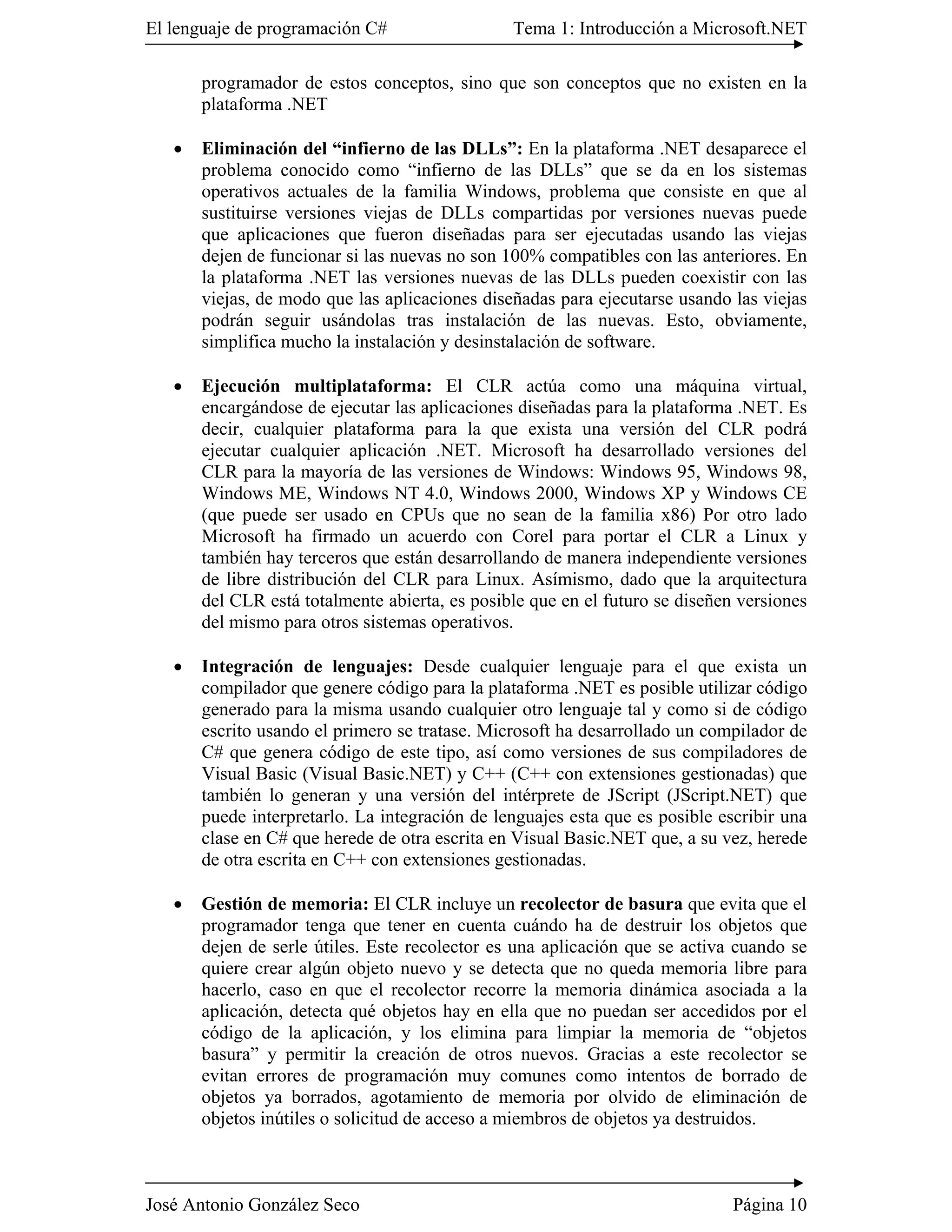 El lenguaje de programación C#                  Tema 1: Introducción a Microsoft.NET

       programador de estos conceptos, sino que son conceptos que no existen en la
       plataforma .NET

   �   Eliminación del “infierno de las DLLs”: En la plataforma .NET desaparece el
       problema conocido como “infierno de las DLLs” que se da en los sistemas
       operativos actuales de la familia Windows, problema que consiste en que al
       sustituirse versiones viejas de DLLs compartidas por versiones nuevas puede
       que aplicaciones que fueron diseñadas para ser ejecutadas usando las viejas
       dejen de funcionar si las nuevas no son 100% compatibles con las anteriores. En
       la plataforma .NET las versiones nuevas de las DLLs pueden coexistir con las
       viejas, de modo que las aplicaciones diseñadas para ejecutarse usando las viejas
       podrán seguir usándolas tras instalación de las nuevas. Esto, obviamente,
       simplifica mucho la instalación y desinstalación de software.

   �   Ejecución multiplataforma: El CLR actúa como una máquina virtual,
       encargándose de ejecutar las aplicaciones diseñadas para la plataforma .NET. Es
       decir, cualquier plataforma para la que exista una versión del CLR podrá
       ejecutar cualquier aplicación .NET. Microsoft ha desarrollado versiones del
       CLR para la mayoría de las versiones de Windows: Windows 95, Windows 98,
       Windows ME, Windows NT 4.0, Windows 2000, Windows XP y Windows CE
       (que puede ser usado en CPUs que no sean de la familia x86) Por otro lado
       Microsoft ha firmado un acuerdo con Corel para portar el CLR a Linux y
       también hay terceros que están desarrollando de manera independiente versiones
       de libre distribución del CLR para Linux. Asímismo, dado que la arquitectura
       del CLR está totalmente abierta, es posible que en el futuro se diseñen versiones
       del mismo para otros sistemas operativos.

   �   Integración de lenguajes: Desde cualquier lenguaje para el que exista un
       compilador que genere código para la plataforma .NET es posible utilizar código
       generado para la misma usando cualquier otro lenguaje tal y como si de código
       escrito usando el primero se tratase. Microsoft ha desarrollado un compilador de
       C# que genera código de este tipo, así como versiones de sus compiladores de
       Visual Basic (Visual Basic.NET) y C++ (C++ con extensiones gestionadas) que
       también lo generan y una versión del intérprete de JScript (JScript.NET) que
       puede interpretarlo. La integración de lenguajes esta que es posible escribir una
       clase en C# que herede de otra escrita en Visual Basic.NET que, a su vez, herede
       de otra escrita en C++ con extensiones gestionadas.

   �   Gestión de memoria: El CLR incluye un recolector de basura que evita que el
       programador tenga que tener en cuenta cuándo ha de destruir los objetos que
       dejen de serle útiles. Este recolector es una aplicación que se activa cuando se
       quiere crear algún objeto nuevo y se detecta que no queda memoria libre para
       hacerlo, caso en que el recolector recorre la memoria dinámica asociada a la
       aplicación, detecta qué objetos hay en ella que no puedan ser accedidos por el
       código de la aplicación, y los elimina para limpiar la memoria de “objetos
       basura” y permitir la creación de otros nuevos. Gracias a este recolector se
       evitan errores de programación muy comunes como intentos de borrado de
       objetos ya borrados, agotamiento de memoria por olvido de eliminación de
       objetos inútiles o solicitud de acceso a miembros de objetos ya destruidos.



José Antonio González Seco                                                    Página 10
 