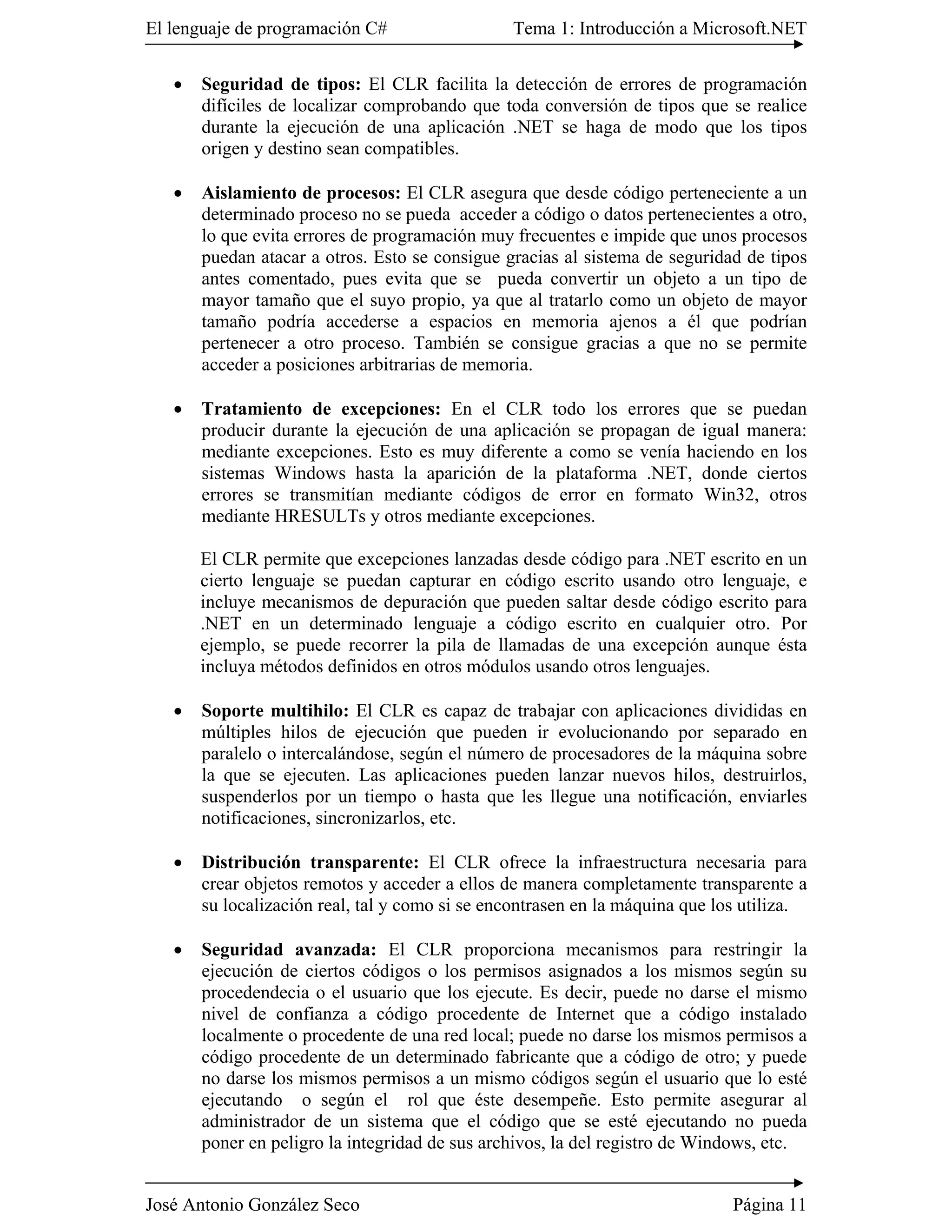 El lenguaje de programación C#                  Tema 1: Introducción a Microsoft.NET

   �   Seguridad de tipos: El CLR facilita la detección de errores de programación
       difíciles de localizar comprobando que toda conversión de tipos que se realice
       durante la ejecución de una aplicación .NET se haga de modo que los tipos
       origen y destino sean compatibles.

   �   Aislamiento de procesos: El CLR asegura que desde código perteneciente a un
       determinado proceso no se pueda acceder a código o datos pertenecientes a otro,
       lo que evita errores de programación muy frecuentes e impide que unos procesos
       puedan atacar a otros. Esto se consigue gracias al sistema de seguridad de tipos
       antes comentado, pues evita que se pueda convertir un objeto a un tipo de
       mayor tamaño que el suyo propio, ya que al tratarlo como un objeto de mayor
       tamaño podría accederse a espacios en memoria ajenos a él que podrían
       pertenecer a otro proceso. También se consigue gracias a que no se permite
       acceder a posiciones arbitrarias de memoria.

   �   Tratamiento de excepciones: En el CLR todo los errores que se puedan
       producir durante la ejecución de una aplicación se propagan de igual manera:
       mediante excepciones. Esto es muy diferente a como se venía haciendo en los
       sistemas Windows hasta la aparición de la plataforma .NET, donde ciertos
       errores se transmitían mediante códigos de error en formato Win32, otros
       mediante HRESULTs y otros mediante excepciones.

       El CLR permite que excepciones lanzadas desde código para .NET escrito en un
       cierto lenguaje se puedan capturar en código escrito usando otro lenguaje, e
       incluye mecanismos de depuración que pueden saltar desde código escrito para
       .NET en un determinado lenguaje a código escrito en cualquier otro. Por
       ejemplo, se puede recorrer la pila de llamadas de una excepción aunque ésta
       incluya métodos definidos en otros módulos usando otros lenguajes.

   �   Soporte multihilo: El CLR es capaz de trabajar con aplicaciones divididas en
       múltiples hilos de ejecución que pueden ir evolucionando por separado en
       paralelo o intercalándose, según el número de procesadores de la máquina sobre
       la que se ejecuten. Las aplicaciones pueden lanzar nuevos hilos, destruirlos,
       suspenderlos por un tiempo o hasta que les llegue una notificación, enviarles
       notificaciones, sincronizarlos, etc.

   �   Distribución transparente: El CLR ofrece la infraestructura necesaria para
       crear objetos remotos y acceder a ellos de manera completamente transparente a
       su localización real, tal y como si se encontrasen en la máquina que los utiliza.

   �   Seguridad avanzada: El CLR proporciona mecanismos para restringir la
       ejecución de ciertos códigos o los permisos asignados a los mismos según su
       procedendecia o el usuario que los ejecute. Es decir, puede no darse el mismo
       nivel de confianza a código procedente de Internet que a código instalado
       localmente o procedente de una red local; puede no darse los mismos permisos a
       código procedente de un determinado fabricante que a código de otro; y puede
       no darse los mismos permisos a un mismo códigos según el usuario que lo esté
       ejecutando o según el rol que éste desempeñe. Esto permite asegurar al
       administrador de un sistema que el código que se esté ejecutando no pueda
       poner en peligro la integridad de sus archivos, la del registro de Windows, etc.


José Antonio González Seco                                                    Página 11
 