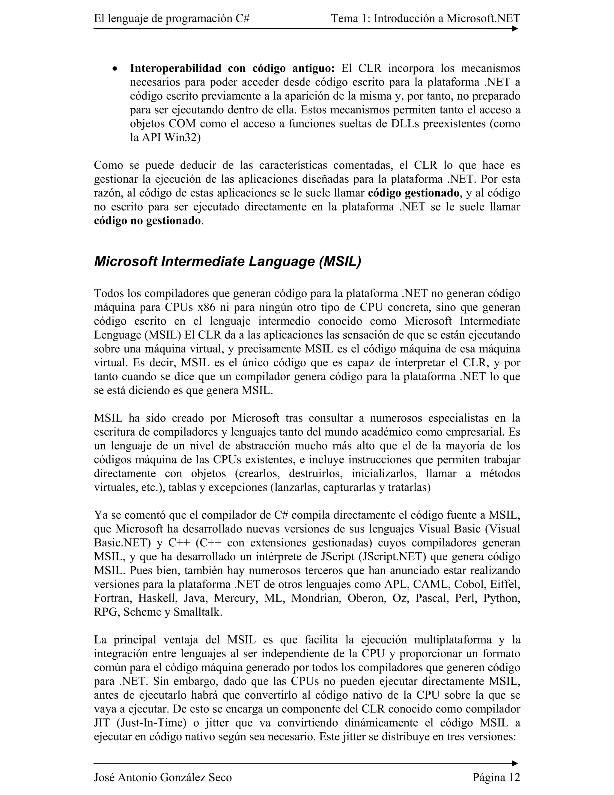 El lenguaje de programación C#                    Tema 1: Introducción a Microsoft.NET



   �   Interoperabilidad con código antiguo: El CLR incorpora los mecanismos
       necesarios para poder acceder desde código escrito para la plataforma .NET a
       código escrito previamente a la aparición de la misma y, por tanto, no preparado
       para ser ejecutando dentro de ella. Estos mecanismos permiten tanto el acceso a
       objetos COM como el acceso a funciones sueltas de DLLs preexistentes (como
       la API Win32)

Como se puede deducir de las características comentadas, el CLR lo que hace es
gestionar la ejecución de las aplicaciones diseñadas para la plataforma .NET. Por esta
razón, al código de estas aplicaciones se le suele llamar código gestionado, y al código
no escrito para ser ejecutado directamente en la plataforma .NET se le suele llamar
código no gestionado.


Microsoft Intermediate Language (MSIL)

Todos los compiladores que generan código para la plataforma .NET no generan código
máquina para CPUs x86 ni para ningún otro tipo de CPU concreta, sino que generan
código escrito en el lenguaje intermedio conocido como Microsoft Intermediate
Lenguage (MSIL) El CLR da a las aplicaciones las sensación de que se están ejecutando
sobre una máquina virtual, y precisamente MSIL es el código máquina de esa máquina
virtual. Es decir, MSIL es el único código que es capaz de interpretar el CLR, y por
tanto cuando se dice que un compilador genera código para la plataforma .NET lo que
se está diciendo es que genera MSIL.

MSIL ha sido creado por Microsoft tras consultar a numerosos especialistas en la
escritura de compiladores y lenguajes tanto del mundo académico como empresarial. Es
un lenguaje de un nivel de abstracción mucho más alto que el de la mayoría de los
códigos máquina de las CPUs existentes, e incluye instrucciones que permiten trabajar
directamente con objetos (crearlos, destruirlos, inicializarlos, llamar a métodos
virtuales, etc.), tablas y excepciones (lanzarlas, capturarlas y tratarlas)

Ya se comentó que el compilador de C# compila directamente el código fuente a MSIL,
que Microsoft ha desarrollado nuevas versiones de sus lenguajes Visual Basic (Visual
Basic.NET) y C++ (C++ con extensiones gestionadas) cuyos compiladores generan
MSIL, y que ha desarrollado un intérprete de JScript (JScript.NET) que genera código
MSIL. Pues bien, también hay numerosos terceros que han anunciado estar realizando
versiones para la plataforma .NET de otros lenguajes como APL, CAML, Cobol, Eiffel,
Fortran, Haskell, Java, Mercury, ML, Mondrian, Oberon, Oz, Pascal, Perl, Python,
RPG, Scheme y Smalltalk.

La principal ventaja del MSIL es que facilita la ejecución multiplataforma y la
integración entre lenguajes al ser independiente de la CPU y proporcionar un formato
común para el código máquina generado por todos los compiladores que generen código
para .NET. Sin embargo, dado que las CPUs no pueden ejecutar directamente MSIL,
antes de ejecutarlo habrá que convertirlo al código nativo de la CPU sobre la que se
vaya a ejecutar. De esto se encarga un componente del CLR conocido como compilador
JIT (Just-In-Time) o jitter que va convirtiendo dinámicamente el código MSIL a
ejecutar en código nativo según sea necesario. Este jitter se distribuye en tres versiones:


José Antonio González Seco                                                      Página 12
 