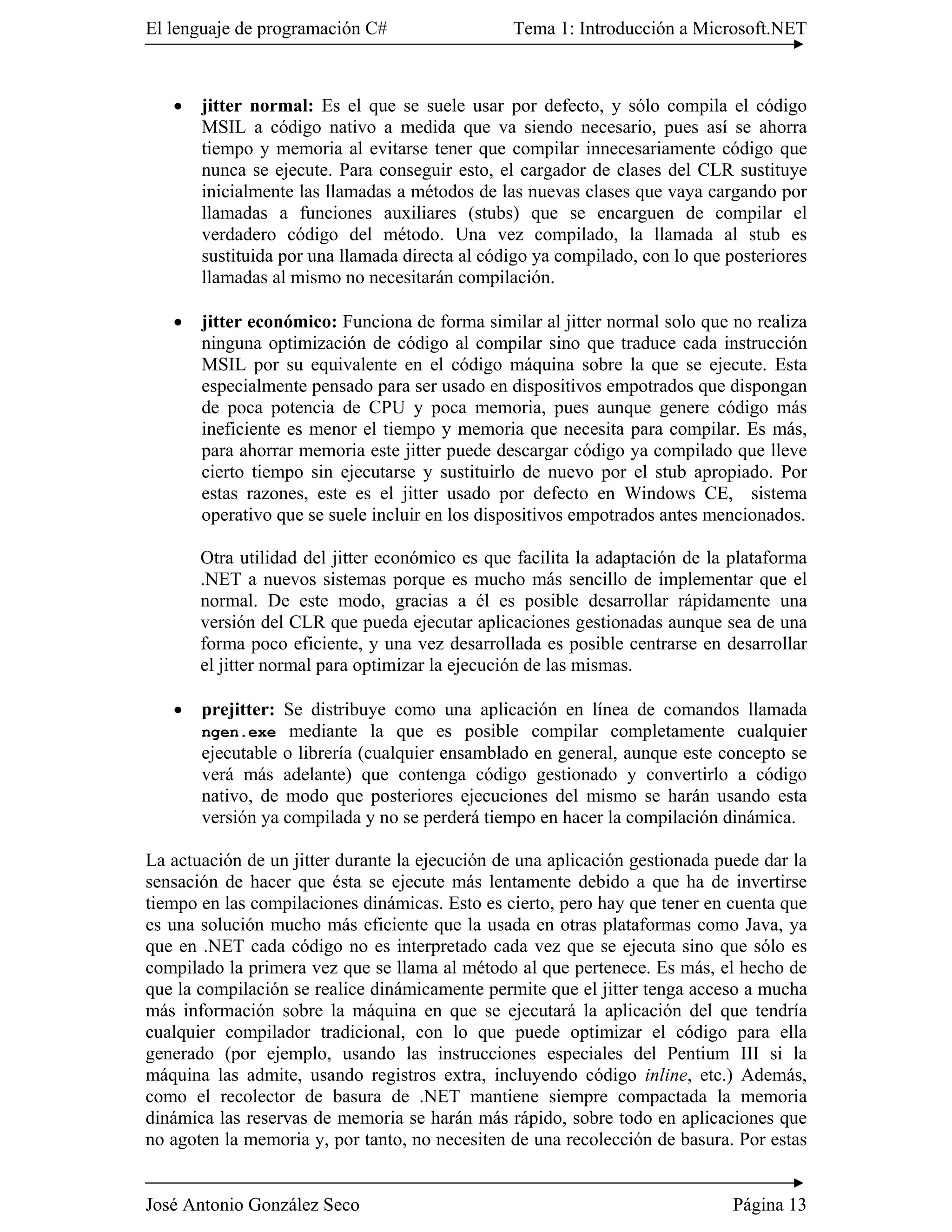 El lenguaje de programación C#                  Tema 1: Introducción a Microsoft.NET



   �   jitter normal: Es el que se suele usar por defecto, y sólo compila el código
       MSIL a código nativo a medida que va siendo necesario, pues así se ahorra
       tiempo y memoria al evitarse tener que compilar innecesariamente código que
       nunca se ejecute. Para conseguir esto, el cargador de clases del CLR sustituye
       inicialmente las llamadas a métodos de las nuevas clases que vaya cargando por
       llamadas a funciones auxiliares (stubs) que se encarguen de compilar el
       verdadero código del método. Una vez compilado, la llamada al stub es
       sustituida por una llamada directa al código ya compilado, con lo que posteriores
       llamadas al mismo no necesitarán compilación.

   �   jitter económico: Funciona de forma similar al jitter normal solo que no realiza
       ninguna optimización de código al compilar sino que traduce cada instrucción
       MSIL por su equivalente en el código máquina sobre la que se ejecute. Esta
       especialmente pensado para ser usado en dispositivos empotrados que dispongan
       de poca potencia de CPU y poca memoria, pues aunque genere código más
       ineficiente es menor el tiempo y memoria que necesita para compilar. Es más,
       para ahorrar memoria este jitter puede descargar código ya compilado que lleve
       cierto tiempo sin ejecutarse y sustituirlo de nuevo por el stub apropiado. Por
       estas razones, este es el jitter usado por defecto en Windows CE, sistema
       operativo que se suele incluir en los dispositivos empotrados antes mencionados.

       Otra utilidad del jitter económico es que facilita la adaptación de la plataforma
       .NET a nuevos sistemas porque es mucho más sencillo de implementar que el
       normal. De este modo, gracias a él es posible desarrollar rápidamente una
       versión del CLR que pueda ejecutar aplicaciones gestionadas aunque sea de una
       forma poco eficiente, y una vez desarrollada es posible centrarse en desarrollar
       el jitter normal para optimizar la ejecución de las mismas.

   �   prejitter: Se distribuye como una aplicación en línea de comandos llamada
       ngen.exe mediante la que es posible compilar completamente cualquier
       ejecutable o librería (cualquier ensamblado en general, aunque este concepto se
       verá más adelante) que contenga código gestionado y convertirlo a código
       nativo, de modo que posteriores ejecuciones del mismo se harán usando esta
       versión ya compilada y no se perderá tiempo en hacer la compilación dinámica.

La actuación de un jitter durante la ejecución de una aplicación gestionada puede dar la
sensación de hacer que ésta se ejecute más lentamente debido a que ha de invertirse
tiempo en las compilaciones dinámicas. Esto es cierto, pero hay que tener en cuenta que
es una solución mucho más eficiente que la usada en otras plataformas como Java, ya
que en .NET cada código no es interpretado cada vez que se ejecuta sino que sólo es
compilado la primera vez que se llama al método al que pertenece. Es más, el hecho de
que la compilación se realice dinámicamente permite que el jitter tenga acceso a mucha
más información sobre la máquina en que se ejecutará la aplicación del que tendría
cualquier compilador tradicional, con lo que puede optimizar el código para ella
generado (por ejemplo, usando las instrucciones especiales del Pentium III si la
máquina las admite, usando registros extra, incluyendo código inline, etc.) Además,
como el recolector de basura de .NET mantiene siempre compactada la memoria
dinámica las reservas de memoria se harán más rápido, sobre todo en aplicaciones que
no agoten la memoria y, por tanto, no necesiten de una recolección de basura. Por estas


José Antonio González Seco                                                    Página 13
 