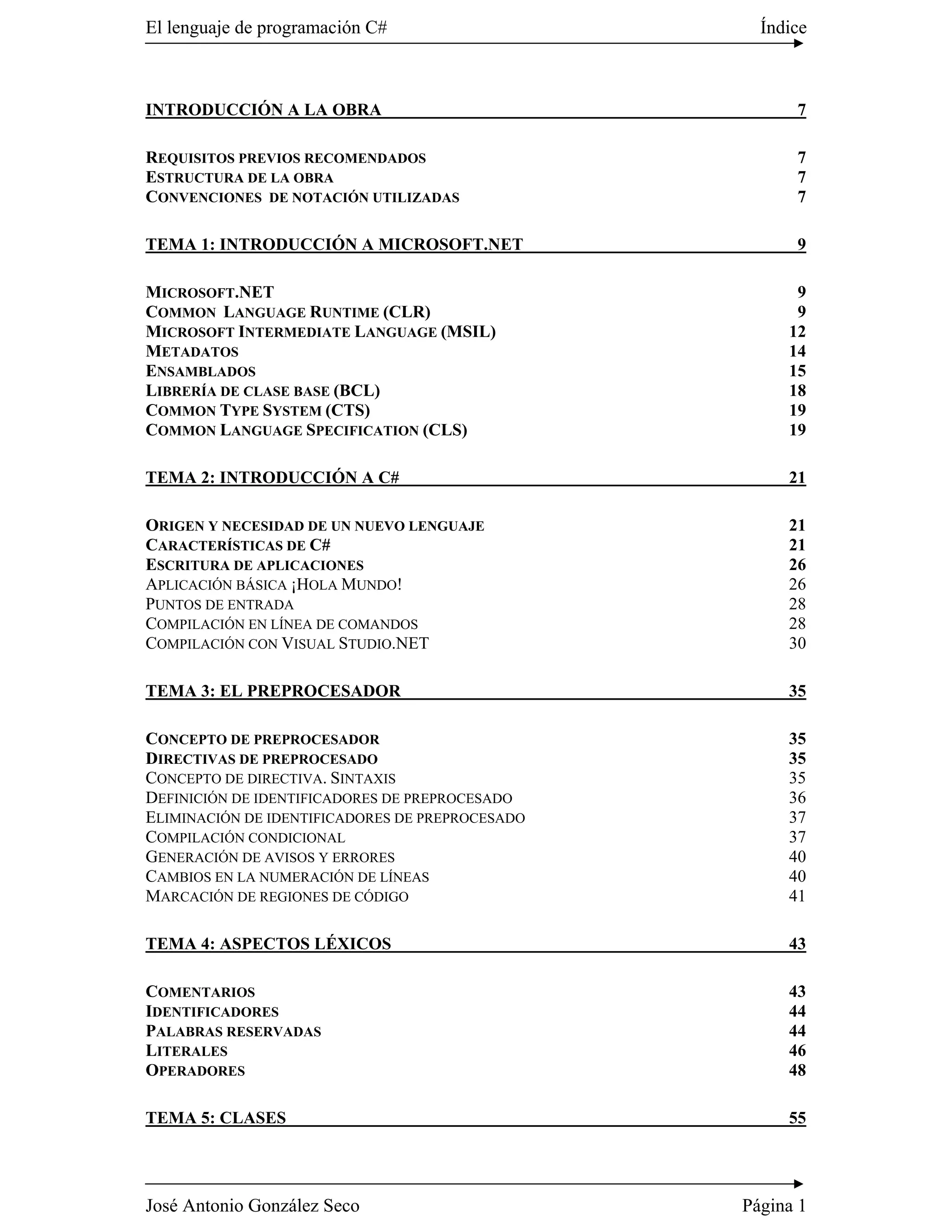 El lenguaje de programación C#                     Índice



INTRODUCCIÓN A LA OBRA                                 7

REQUISITOS PREVIOS RECOMENDADOS                        7
ESTRUCTURA DE LA OBRA                                  7
CONVENCIONES DE NOTACIÓN UTILIZADAS                    7

TEMA 1: INTRODUCCIÓN A MICROSOFT.NET                   9

MICROSOFT.NET                                          9
COMMON LANGUAGE RUNTIME (CLR)                          9
MICROSOFT INTERMEDIATE LANGUAGE (MSIL)                12
METADATOS                                             14
ENSAMBLADOS                                           15
LIBRERÍA DE CLASE BASE (BCL)                          18
COMMON TYPE SYSTEM (CTS)                              19
COMMON LANGUAGE SPECIFICATION (CLS)                   19

TEMA 2: INTRODUCCIÓN A C#                             21

ORIGEN Y NECESIDAD DE UN NUEVO LENGUAJE               21
CARACTERÍSTICAS DE C#                                 21
ESCRITURA DE APLICACIONES                             26
APLICACIÓN BÁSICA ¡HOLA MUNDO!                        26
PUNTOS DE ENTRADA                                     28
COMPILACIÓN EN LÍNEA DE COMANDOS                      28
COMPILACIÓN CON VISUAL STUDIO.NET                     30

TEMA 3: EL PREPROCESADOR                              35

CONCEPTO DE PREPROCESADOR                             35
DIRECTIVAS DE PREPROCESADO                            35
CONCEPTO DE DIRECTIVA. SINTAXIS                       35
DEFINICIÓN DE IDENTIFICADORES DE PREPROCESADO         36
ELIMINACIÓN DE IDENTIFICADORES DE PREPROCESADO        37
COMPILACIÓN CONDICIONAL                               37
GENERACIÓN DE AVISOS Y ERRORES                        40
CAMBIOS EN LA NUMERACIÓN DE LÍNEAS                    40
MARCACIÓN DE REGIONES DE CÓDIGO                       41

TEMA 4: ASPECTOS LÉXICOS                              43

COMENTARIOS                                           43
IDENTIFICADORES                                       44
PALABRAS RESERVADAS                                   44
LITERALES                                             46
OPERADORES                                            48

TEMA 5: CLASES                                        55




José Antonio González Seco                       Página 1
 
