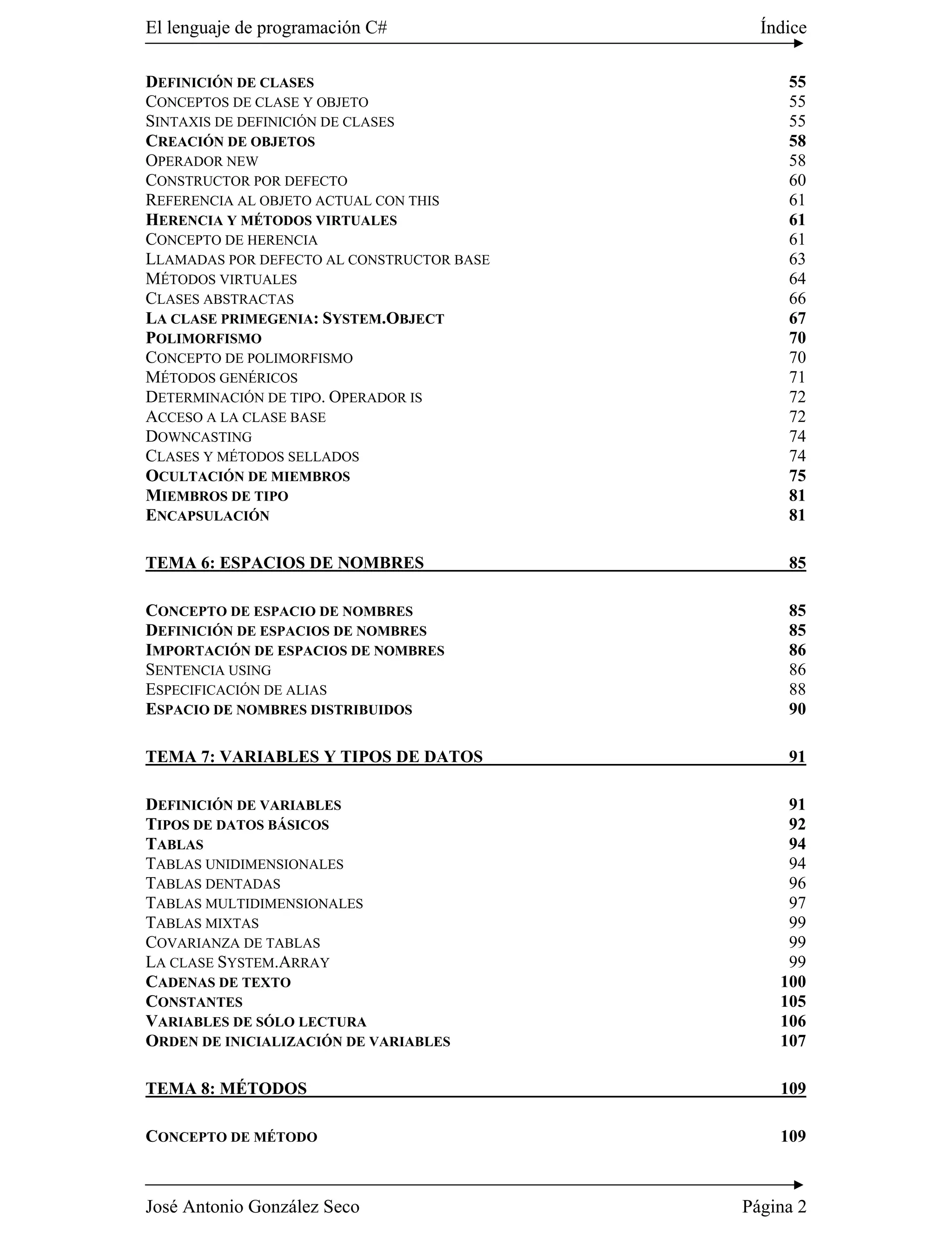 El lenguaje de programación C#               Índice

DEFINICIÓN DE CLASES                            55
CONCEPTOS DE CLASE Y OBJETO                     55
SINTAXIS DE DEFINICIÓN DE CLASES                55
CREACIÓN DE OBJETOS                             58
OPERADOR NEW                                    58
CONSTRUCTOR POR DEFECTO                         60
REFERENCIA AL OBJETO ACTUAL CON THIS            61
HERENCIA Y MÉTODOS VIRTUALES                    61
CONCEPTO DE HERENCIA                            61
LLAMADAS POR DEFECTO AL CONSTRUCTOR BASE        63
MÉTODOS VIRTUALES                               64
CLASES ABSTRACTAS                               66
LA CLASE PRIMEGENIA: SYSTEM.OBJECT              67
POLIMORFISMO                                    70
CONCEPTO DE POLIMORFISMO                        70
MÉTODOS GENÉRICOS                               71
DETERMINACIÓN DE TIPO. OPERADOR IS              72
ACCESO A LA CLASE BASE                          72
DOWNCASTING                                     74
CLASES Y MÉTODOS SELLADOS                       74
OCULTACIÓN DE MIEMBROS                          75
MIEMBROS DE TIPO                                81
ENCAPSULACIÓN                                   81

TEMA 6: ESPACIOS DE NOMBRES                     85

CONCEPTO DE ESPACIO DE NOMBRES                  85
DEFINICIÓN DE ESPACIOS DE NOMBRES               85
IMPORTACIÓN DE ESPACIOS DE NOMBRES              86
SENTENCIA USING                                 86
ESPECIFICACIÓN DE ALIAS                         88
ESPACIO DE NOMBRES DISTRIBUIDOS                 90

TEMA 7: VARIABLES Y TIPOS DE DATOS              91

DEFINICIÓN DE VARIABLES                         91
TIPOS DE DATOS BÁSICOS                          92
TABLAS                                          94
TABLAS UNIDIMENSIONALES                         94
TABLAS DENTADAS                                 96
TABLAS MULTIDIMENSIONALES                       97
TABLAS MIXTAS                                   99
COVARIANZA DE TABLAS                            99
LA CLASE SYSTEM.ARRAY                           99
CADENAS DE TEXTO                               100
CONSTANTES                                     105
VARIABLES DE SÓLO LECTURA                      106
ORDEN DE INICIALIZACIÓN DE VARIABLES           107

TEMA 8: MÉTODOS                                109

CONCEPTO DE MÉTODO                             109



José Antonio González Seco                 Página 2
 