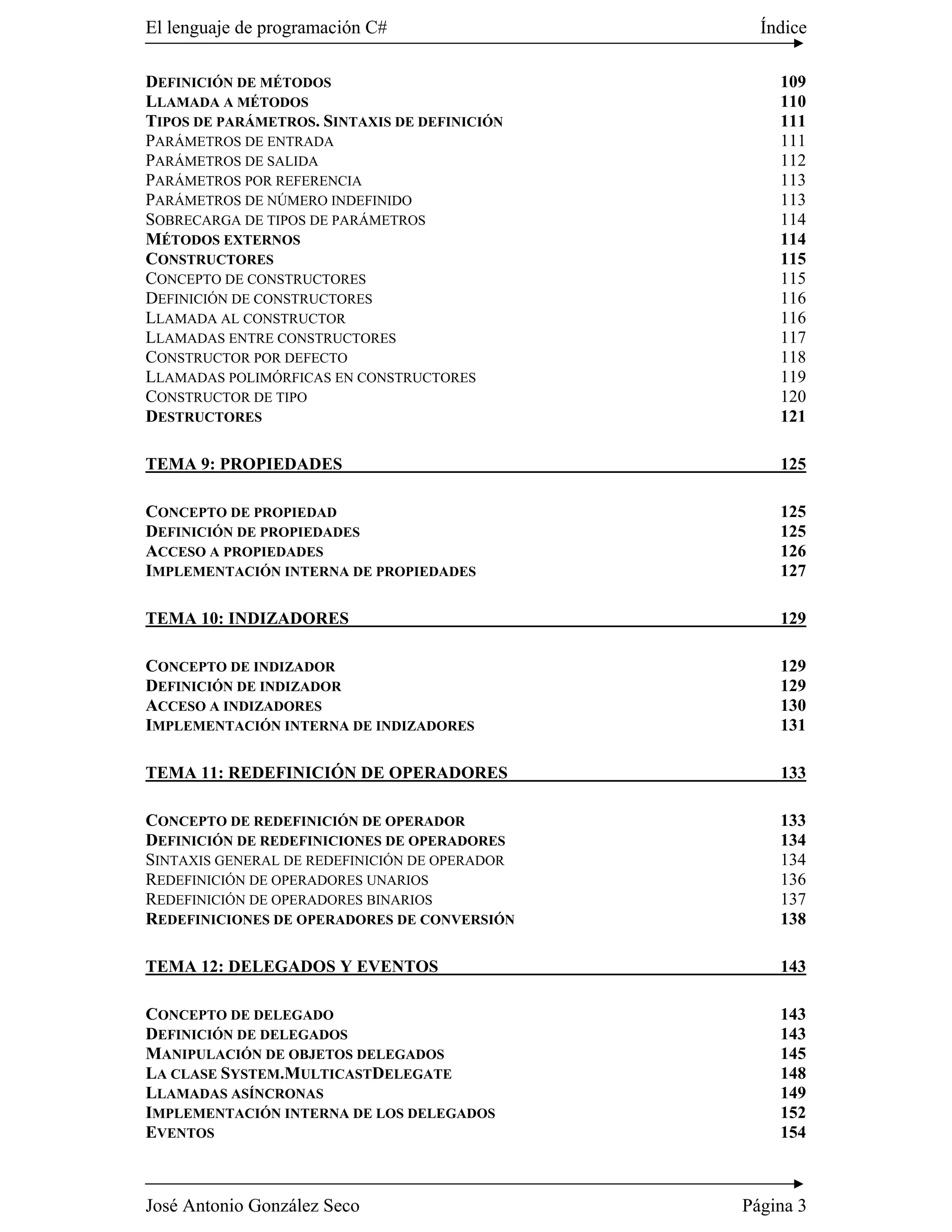 El lenguaje de programación C#                   Índice

DEFINICIÓN DE MÉTODOS                              109
LLAMADA A MÉTODOS                                  110
TIPOS DE PARÁMETROS. SINTAXIS DE DEFINICIÓN        111
PARÁMETROS DE ENTRADA                              111
PARÁMETROS DE SALIDA                               112
PARÁMETROS POR REFERENCIA                          113
PARÁMETROS DE NÚMERO INDEFINIDO                    113
SOBRECARGA DE TIPOS DE PARÁMETROS                  114
MÉTODOS EXTERNOS                                   114
CONSTRUCTORES                                      115
CONCEPTO DE CONSTRUCTORES                          115
DEFINICIÓN DE CONSTRUCTORES                        116
LLAMADA AL CONSTRUCTOR                             116
LLAMADAS ENTRE CONSTRUCTORES                       117
CONSTRUCTOR POR DEFECTO                            118
LLAMADAS POLIMÓRFICAS EN CONSTRUCTORES             119
CONSTRUCTOR DE TIPO                                120
DESTRUCTORES                                       121

TEMA 9: PROPIEDADES                                125

CONCEPTO DE PROPIEDAD                              125
DEFINICIÓN DE PROPIEDADES                          125
ACCESO A PROPIEDADES                               126
IMPLEMENTACIÓN INTERNA DE PROPIEDADES              127

TEMA 10: INDIZADORES                               129

CONCEPTO DE INDIZADOR                              129
DEFINICIÓN DE INDIZADOR                            129
ACCESO A INDIZADORES                               130
IMPLEMENTACIÓN INTERNA DE INDIZADORES              131

TEMA 11: REDEFINICIÓN DE OPERADORES                133

CONCEPTO DE REDEFINICIÓN DE OPERADOR               133
DEFINICIÓN DE REDEFINICIONES DE OPERADORES         134
SINTAXIS GENERAL DE REDEFINICIÓN DE OPERADOR       134
REDEFINICIÓN DE OPERADORES UNARIOS                 136
REDEFINICIÓN DE OPERADORES BINARIOS                137
REDEFINICIONES DE OPERADORES DE CONVERSIÓN         138

TEMA 12: DELEGADOS Y EVENTOS                       143

CONCEPTO DE DELEGADO                               143
DEFINICIÓN DE DELEGADOS                            143
MANIPULACIÓN DE OBJETOS DELEGADOS                  145
LA CLASE SYSTEM.MULTICASTDELEGATE                  148
LLAMADAS ASÍNCRONAS                                149
IMPLEMENTACIÓN INTERNA DE LOS DELEGADOS            152
EVENTOS                                            154



José Antonio González Seco                     Página 3
 