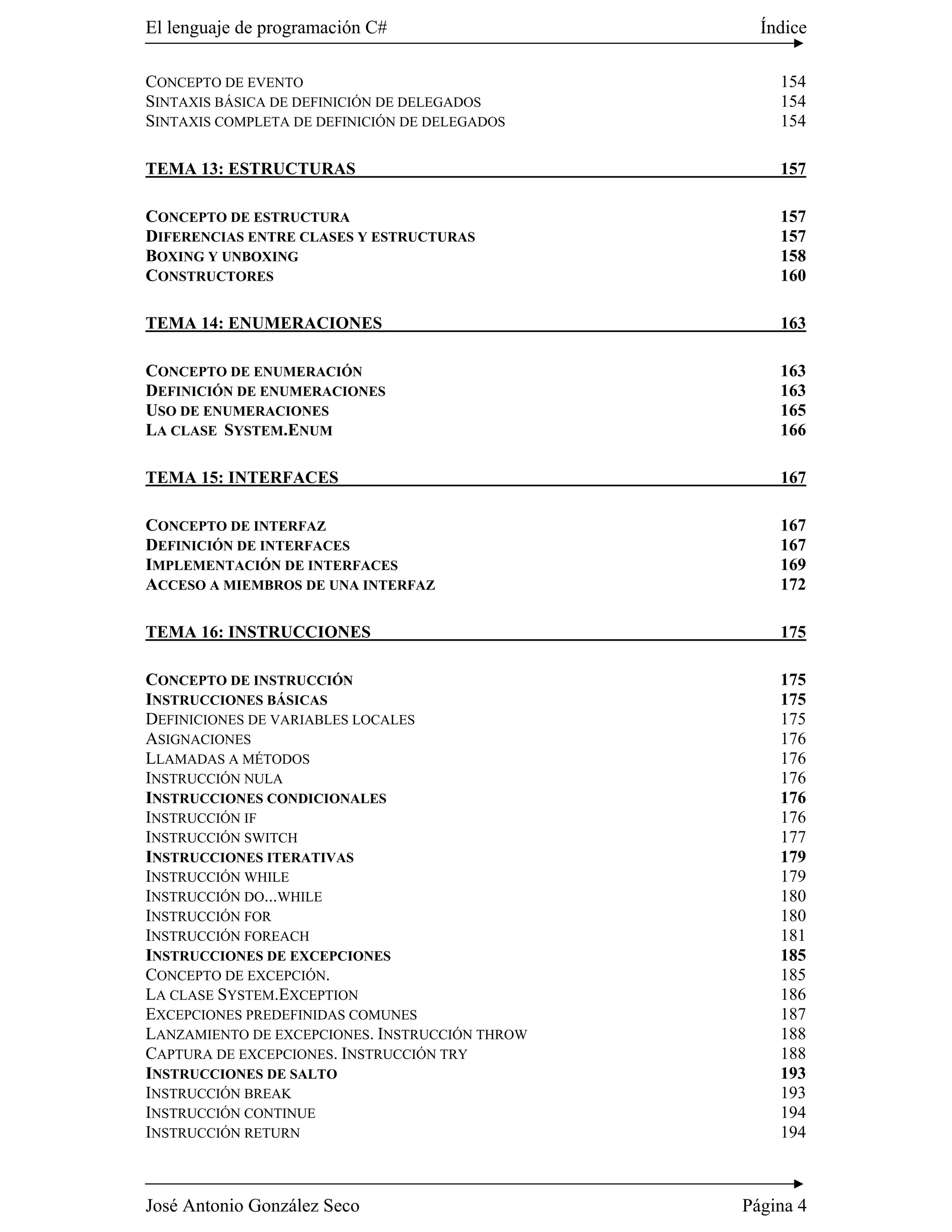 El lenguaje de programación C#                    Índice

CONCEPTO DE EVENTO                                  154
SINTAXIS BÁSICA DE DEFINICIÓN DE DELEGADOS          154
SINTAXIS COMPLETA DE DEFINICIÓN DE DELEGADOS        154

TEMA 13: ESTRUCTURAS                                157

CONCEPTO DE ESTRUCTURA                              157
DIFERENCIAS ENTRE CLASES Y ESTRUCTURAS              157
BOXING Y UNBOXING                                   158
CONSTRUCTORES                                       160

TEMA 14: ENUMERACIONES                              163

CONCEPTO DE ENUMERACIÓN                             163
DEFINICIÓN DE ENUMERACIONES                         163
USO DE ENUMERACIONES                                165
LA CLASE SYSTEM.ENUM                                166

TEMA 15: INTERFACES                                 167

CONCEPTO DE INTERFAZ                                167
DEFINICIÓN DE INTERFACES                            167
IMPLEMENTACIÓN DE INTERFACES                        169
ACCESO A MIEMBROS DE UNA INTERFAZ                   172

TEMA 16: INSTRUCCIONES                              175

CONCEPTO DE INSTRUCCIÓN                             175
INSTRUCCIONES BÁSICAS                               175
DEFINICIONES DE VARIABLES LOCALES                   175
ASIGNACIONES                                        176
LLAMADAS A MÉTODOS                                  176
INSTRUCCIÓN NULA                                    176
INSTRUCCIONES CONDICIONALES                         176
INSTRUCCIÓN IF                                      176
INSTRUCCIÓN SWITCH                                  177
INSTRUCCIONES ITERATIVAS                            179
INSTRUCCIÓN WHILE                                   179
INSTRUCCIÓN DO...WHILE                              180
INSTRUCCIÓN FOR                                     180
INSTRUCCIÓN FOREACH                                 181
INSTRUCCIONES DE EXCEPCIONES                        185
CONCEPTO DE EXCEPCIÓN.                              185
LA CLASE SYSTEM.EXCEPTION                           186
EXCEPCIONES PREDEFINIDAS COMUNES                    187
LANZAMIENTO DE EXCEPCIONES. INSTRUCCIÓN THROW       188
CAPTURA DE EXCEPCIONES. INSTRUCCIÓN TRY             188
INSTRUCCIONES DE SALTO                              193
INSTRUCCIÓN BREAK                                   193
INSTRUCCIÓN CONTINUE                                194
INSTRUCCIÓN RETURN                                  194



José Antonio González Seco                      Página 4
 