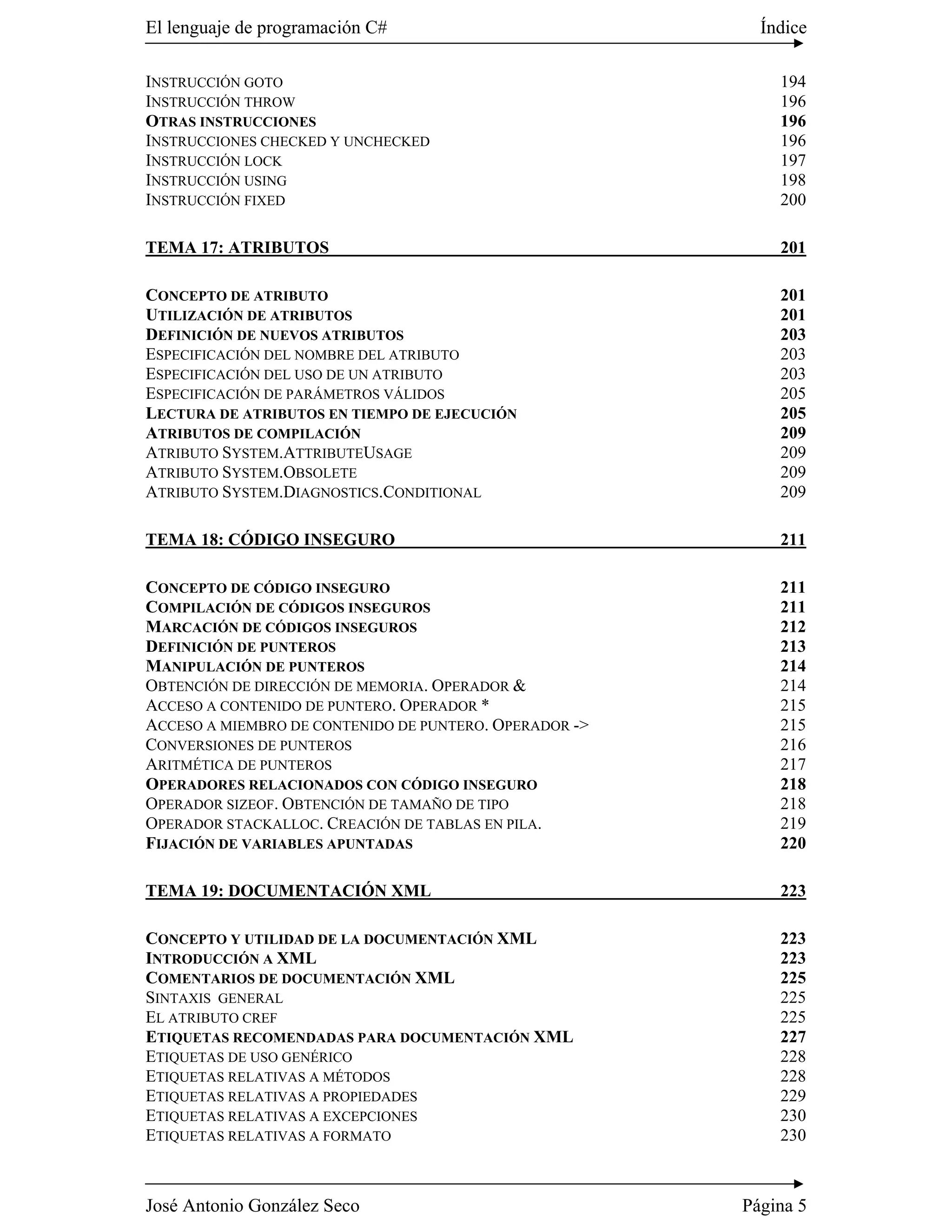 El lenguaje de programación C#                            Índice

INSTRUCCIÓN GOTO                                            194
INSTRUCCIÓN THROW                                           196
OTRAS INSTRUCCIONES                                         196
INSTRUCCIONES CHECKED Y UNCHECKED                           196
INSTRUCCIÓN LOCK                                            197
INSTRUCCIÓN USING                                           198
INSTRUCCIÓN FIXED                                           200

TEMA 17: ATRIBUTOS                                          201

CONCEPTO DE ATRIBUTO                                        201
UTILIZACIÓN DE ATRIBUTOS                                    201
DEFINICIÓN DE NUEVOS ATRIBUTOS                              203
ESPECIFICACIÓN DEL NOMBRE DEL ATRIBUTO                      203
ESPECIFICACIÓN DEL USO DE UN ATRIBUTO                       203
ESPECIFICACIÓN DE PARÁMETROS VÁLIDOS                        205
LECTURA DE ATRIBUTOS EN TIEMPO DE EJECUCIÓN                 205
ATRIBUTOS DE COMPILACIÓN                                    209
ATRIBUTO SYSTEM.ATTRIBUTEUSAGE                              209
ATRIBUTO SYSTEM.OBSOLETE                                    209
ATRIBUTO SYSTEM.DIAGNOSTICS.CONDITIONAL                     209

TEMA 18: CÓDIGO INSEGURO                                    211

CONCEPTO DE CÓDIGO INSEGURO                                 211
COMPILACIÓN DE CÓDIGOS INSEGUROS                            211
MARCACIÓN DE CÓDIGOS INSEGUROS                              212
DEFINICIÓN DE PUNTEROS                                      213
MANIPULACIÓN DE PUNTEROS                                    214
OBTENCIÓN DE DIRECCIÓN DE MEMORIA. OPERADOR &               214
ACCESO A CONTENIDO DE PUNTERO. OPERADOR *                   215
ACCESO A MIEMBRO DE CONTENIDO DE PUNTERO. OPERADOR ->       215
CONVERSIONES DE PUNTEROS                                    216
ARITMÉTICA DE PUNTEROS                                      217
OPERADORES RELACIONADOS CON CÓDIGO INSEGURO                 218
OPERADOR SIZEOF. OBTENCIÓN DE TAMAÑO DE TIPO                218
OPERADOR STACKALLOC. CREACIÓN DE TABLAS EN PILA.            219
FIJACIÓN DE VARIABLES APUNTADAS                             220

TEMA 19: DOCUMENTACIÓN XML                                  223

CONCEPTO Y UTILIDAD DE LA DOCUMENTACIÓN XML                 223
INTRODUCCIÓN A XML                                          223
COMENTARIOS DE DOCUMENTACIÓN XML                            225
SINTAXIS GENERAL                                            225
EL ATRIBUTO CREF                                            225
ETIQUETAS RECOMENDADAS PARA DOCUMENTACIÓN XML               227
ETIQUETAS DE USO GENÉRICO                                   228
ETIQUETAS RELATIVAS A MÉTODOS                               228
ETIQUETAS RELATIVAS A PROPIEDADES                           229
ETIQUETAS RELATIVAS A EXCEPCIONES                           230
ETIQUETAS RELATIVAS A FORMATO                               230



José Antonio González Seco                              Página 5
 