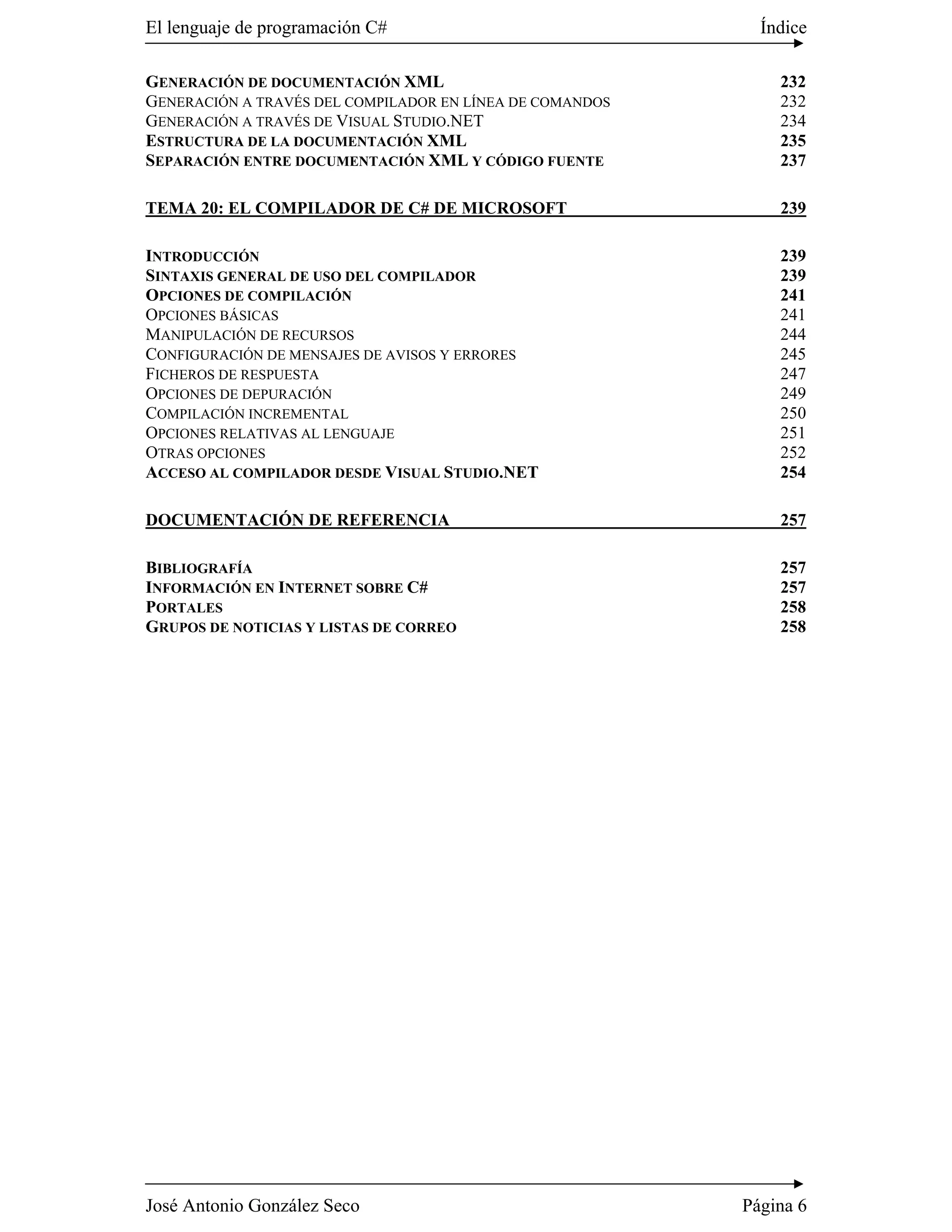 El lenguaje de programación C#                              Índice

GENERACIÓN DE DOCUMENTACIÓN XML                               232
GENERACIÓN A TRAVÉS DEL COMPILADOR EN LÍNEA DE COMANDOS       232
GENERACIÓN A TRAVÉS DE VISUAL STUDIO.NET                      234
ESTRUCTURA DE LA DOCUMENTACIÓN XML                            235
SEPARACIÓN ENTRE DOCUMENTACIÓN XML Y CÓDIGO FUENTE            237

TEMA 20: EL COMPILADOR DE C# DE MICROSOFT                     239

INTRODUCCIÓN                                                  239
SINTAXIS GENERAL DE USO DEL COMPILADOR                        239
OPCIONES DE COMPILACIÓN                                       241
OPCIONES BÁSICAS                                              241
MANIPULACIÓN DE RECURSOS                                      244
CONFIGURACIÓN DE MENSAJES DE AVISOS Y ERRORES                 245
FICHEROS DE RESPUESTA                                         247
OPCIONES DE DEPURACIÓN                                        249
COMPILACIÓN INCREMENTAL                                       250
OPCIONES RELATIVAS AL LENGUAJE                                251
OTRAS OPCIONES                                                252
ACCESO AL COMPILADOR DESDE VISUAL STUDIO.NET                  254

DOCUMENTACIÓN DE REFERENCIA                                   257

BIBLIOGRAFÍA                                                  257
INFORMACIÓN EN INTERNET SOBRE C#                              257
PORTALES                                                      258
GRUPOS DE NOTICIAS Y LISTAS DE CORREO                         258




José Antonio González Seco                                Página 6
 