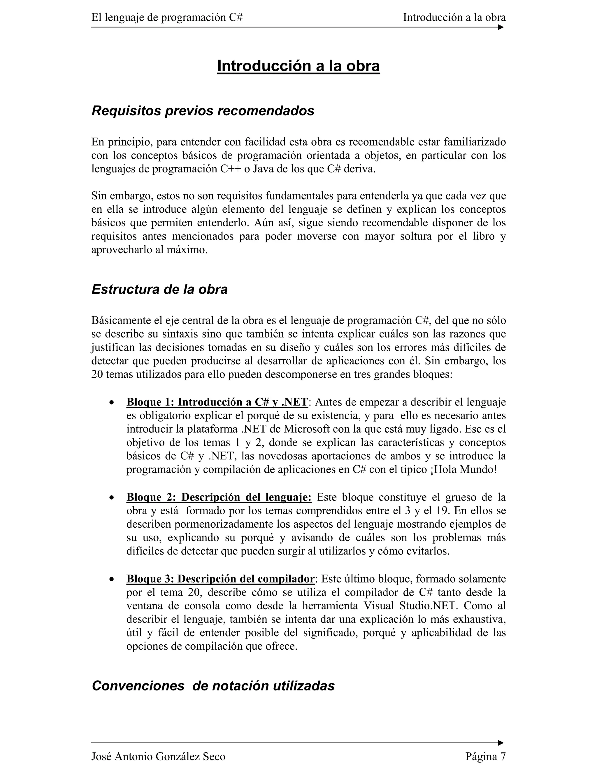 El lenguaje de programación C#                                    Introducción a la obra



                          Introducción a la obra

Requisitos previos recomendados

En principio, para entender con facilidad esta obra es recomendable estar familiarizado
con los conceptos básicos de programación orientada a objetos, en particular con los
lenguajes de programación C++ o Java de los que C# deriva.

Sin embargo, estos no son requisitos fundamentales para entenderla ya que cada vez que
en ella se introduce algún elemento del lenguaje se definen y explican los conceptos
básicos que permiten entenderlo. Aún así, sigue siendo recomendable disponer de los
requisitos antes mencionados para poder moverse con mayor soltura por el libro y
aprovecharlo al máximo.


Estructura de la obra

Básicamente el eje central de la obra es el lenguaje de programación C#, del que no sólo
se describe su sintaxis sino que también se intenta explicar cuáles son las razones que
justifican las decisiones tomadas en su diseño y cuáles son los errores más difíciles de
detectar que pueden producirse al desarrollar de aplicaciones con él. Sin embargo, los
20 temas utilizados para ello pueden descomponerse en tres grandes bloques:

   �   Bloque 1: Introducción a C# y .NET: Antes de empezar a describir el lenguaje
       es obligatorio explicar el porqué de su existencia, y para ello es necesario antes
       introducir la plataforma .NET de Microsoft con la que está muy ligado. Ese es el
       objetivo de los temas 1 y 2, donde se explican las características y conceptos
       básicos de C# y .NET, las novedosas aportaciones de ambos y se introduce la
       programación y compilación de aplicaciones en C# con el típico ¡Hola Mundo!

   �   Bloque 2: Descripción del lenguaje: Este bloque constituye el grueso de la
       obra y está formado por los temas comprendidos entre el 3 y el 19. En ellos se
       describen pormenorizadamente los aspectos del lenguaje mostrando ejemplos de
       su uso, explicando su porqué y avisando de cuáles son los problemas más
       difíciles de detectar que pueden surgir al utilizarlos y cómo evitarlos.

   �   Bloque 3: Descripción del compilador: Este último bloque, formado solamente
       por el tema 20, describe cómo se utiliza el compilador de C# tanto desde la
       ventana de consola como desde la herramienta Visual Studio.NET. Como al
       describir el lenguaje, también se intenta dar una explicación lo más exhaustiva,
       útil y fácil de entender posible del significado, porqué y aplicabilidad de las
       opciones de compilación que ofrece.


Convenciones de notación utilizadas




José Antonio González Seco                                                      Página 7
 