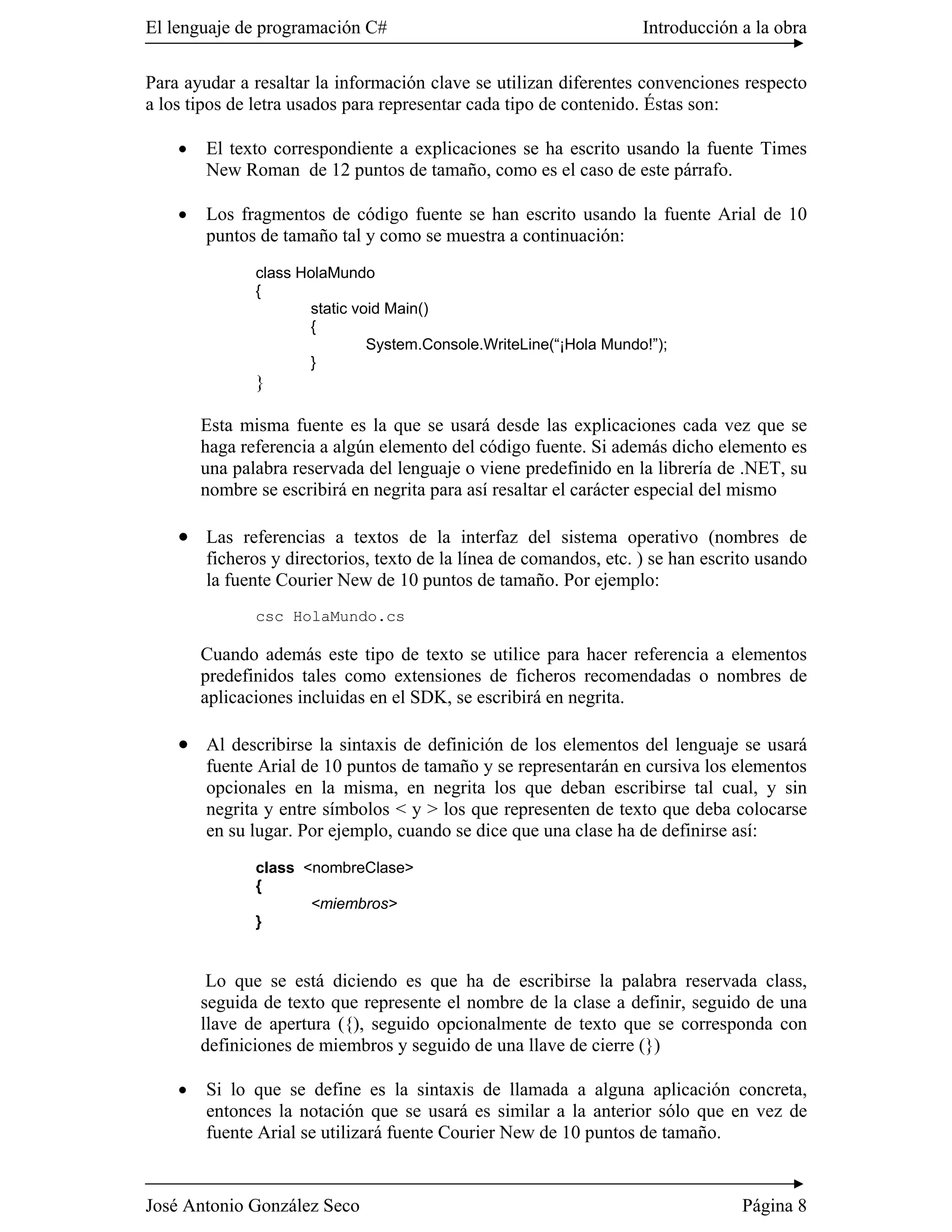 El lenguaje de programación C#                                      Introducción a la obra

Para ayudar a resaltar la información clave se utilizan diferentes convenciones respecto
a los tipos de letra usados para representar cada tipo de contenido. Éstas son:

    �   El texto correspondiente a explicaciones se ha escrito usando la fuente Times
        New Roman de 12 puntos de tamaño, como es el caso de este párrafo.

    �   Los fragmentos de código fuente se han escrito usando la fuente Arial de 10
        puntos de tamaño tal y como se muestra a continuación:
               class HolaMundo
               {
                      static void Main()
                      {
                               System.Console.WriteLine(“¡Hola Mundo!”);
                      }
               }

        Esta misma fuente es la que se usará desde las explicaciones cada vez que se
        haga referencia a algún elemento del código fuente. Si además dicho elemento es
        una palabra reservada del lenguaje o viene predefinido en la librería de .NET, su
        nombre se escribirá en negrita para así resaltar el carácter especial del mismo

    � Las referencias a textos de la interfaz del sistema operativo (nombres de
        ficheros y directorios, texto de la línea de comandos, etc. ) se han escrito usando
        la fuente Courier New de 10 puntos de tamaño. Por ejemplo:
               csc HolaMundo.cs

        Cuando además este tipo de texto se utilice para hacer referencia a elementos
        predefinidos tales como extensiones de ficheros recomendadas o nombres de
        aplicaciones incluidas en el SDK, se escribirá en negrita.

    � Al describirse la sintaxis de definición de los elementos del lenguaje se usará
        fuente Arial de 10 puntos de tamaño y se representarán en cursiva los elementos
        opcionales en la misma, en negrita los que deban escribirse tal cual, y sin
        negrita y entre símbolos < y > los que representen de texto que deba colocarse
        en su lugar. Por ejemplo, cuando se dice que una clase ha de definirse así:
               class <nombreClase>
               {
                      <miembros>
               }


         Lo que se está diciendo es que ha de escribirse la palabra reservada class,
        seguida de texto que represente el nombre de la clase a definir, seguido de una
        llave de apertura ({), seguido opcionalmente de texto que se corresponda con
        definiciones de miembros y seguido de una llave de cierre (})

    �   Si lo que se define es la sintaxis de llamada a alguna aplicación concreta,
        entonces la notación que se usará es similar a la anterior sólo que en vez de
        fuente Arial se utilizará fuente Courier New de 10 puntos de tamaño.


José Antonio González Seco                                                        Página 8
 