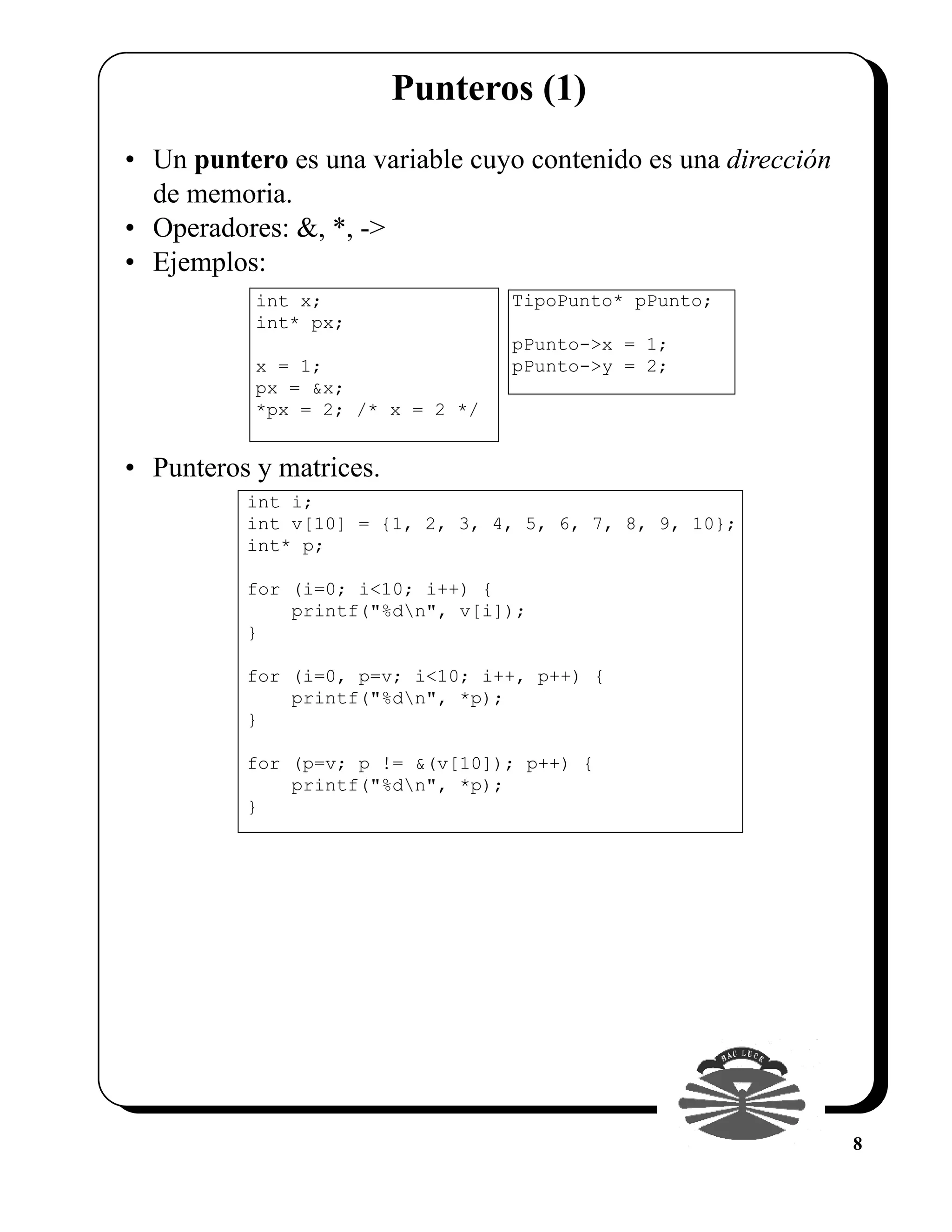 Punteros (1)
• Un puntero es una variable cuyo contenido es una dirección
  de memoria.
• Operadores: &, *, ->
• Ejemplos:
           int x;                 TipoPunto* pPunto;
           int* px;
                                  pPunto->x = 1;
           x = 1;                 pPunto->y = 2;
           px = &x;
           *px = 2; /* x = 2 */


• Punteros y matrices.
          int i;
          int v[10] = {1, 2, 3, 4, 5, 6, 7, 8, 9, 10};
          int* p;

          for (i=0; i<10; i++) {
              printf("%dn", v[i]);
          }

          for (i=0, p=v; i<10; i++, p++) {
              printf("%dn", *p);
          }

          for (p=v; p != &(v[10]); p++) {
              printf("%dn", *p);
          }




                                                               8
 