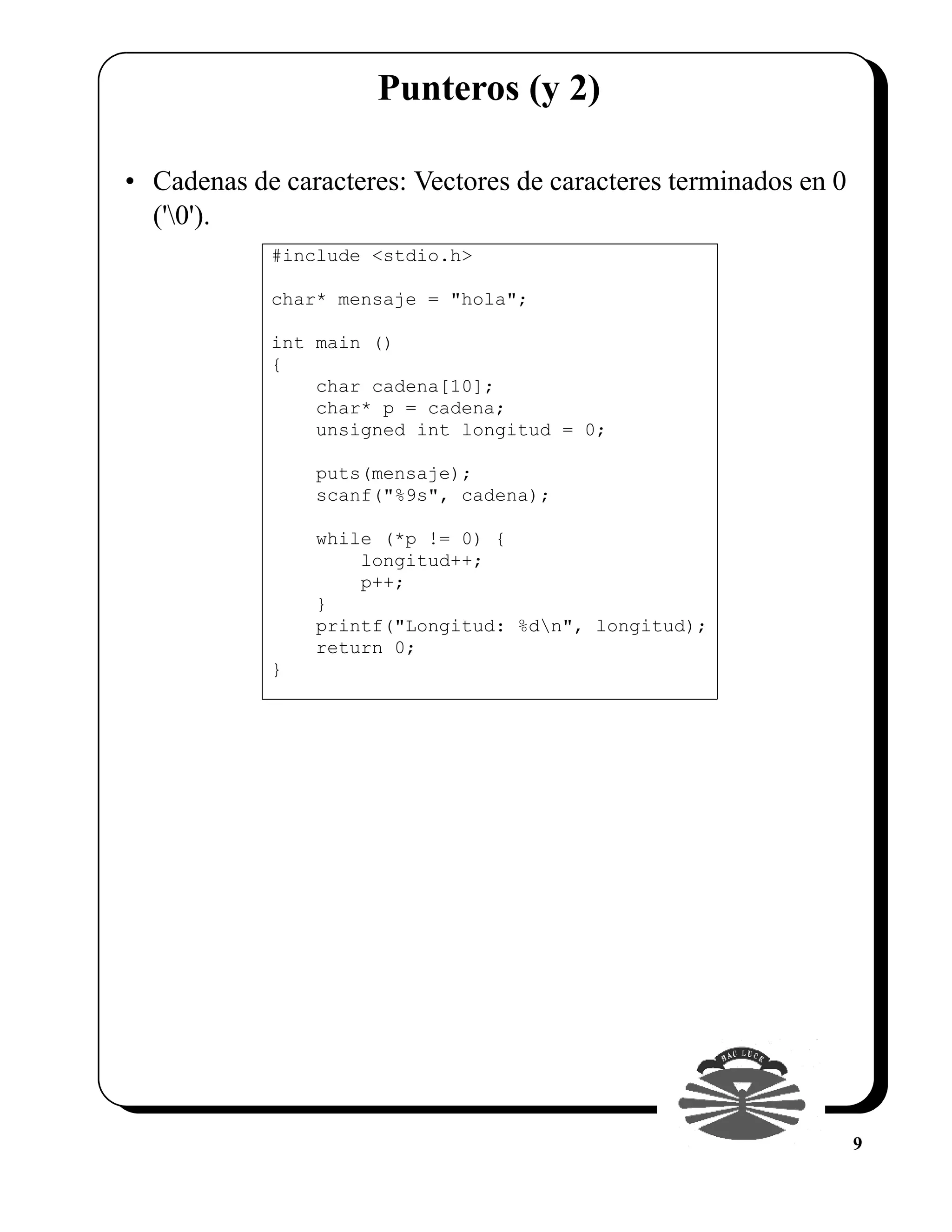 Punteros (y 2)

• Cadenas de caracteres: Vectores de caracteres terminados en 0
  ('0').
            #include <stdio.h>

            char* mensaje = "hola";

            int main ()
            {
                char cadena[10];
                char* p = cadena;
                unsigned int longitud = 0;

                puts(mensaje);
                scanf("%9s", cadena);

                while (*p != 0) {
                    longitud++;
                    p++;
                }
                printf("Longitud: %dn", longitud);
                return 0;
            }




                                                                  9
 