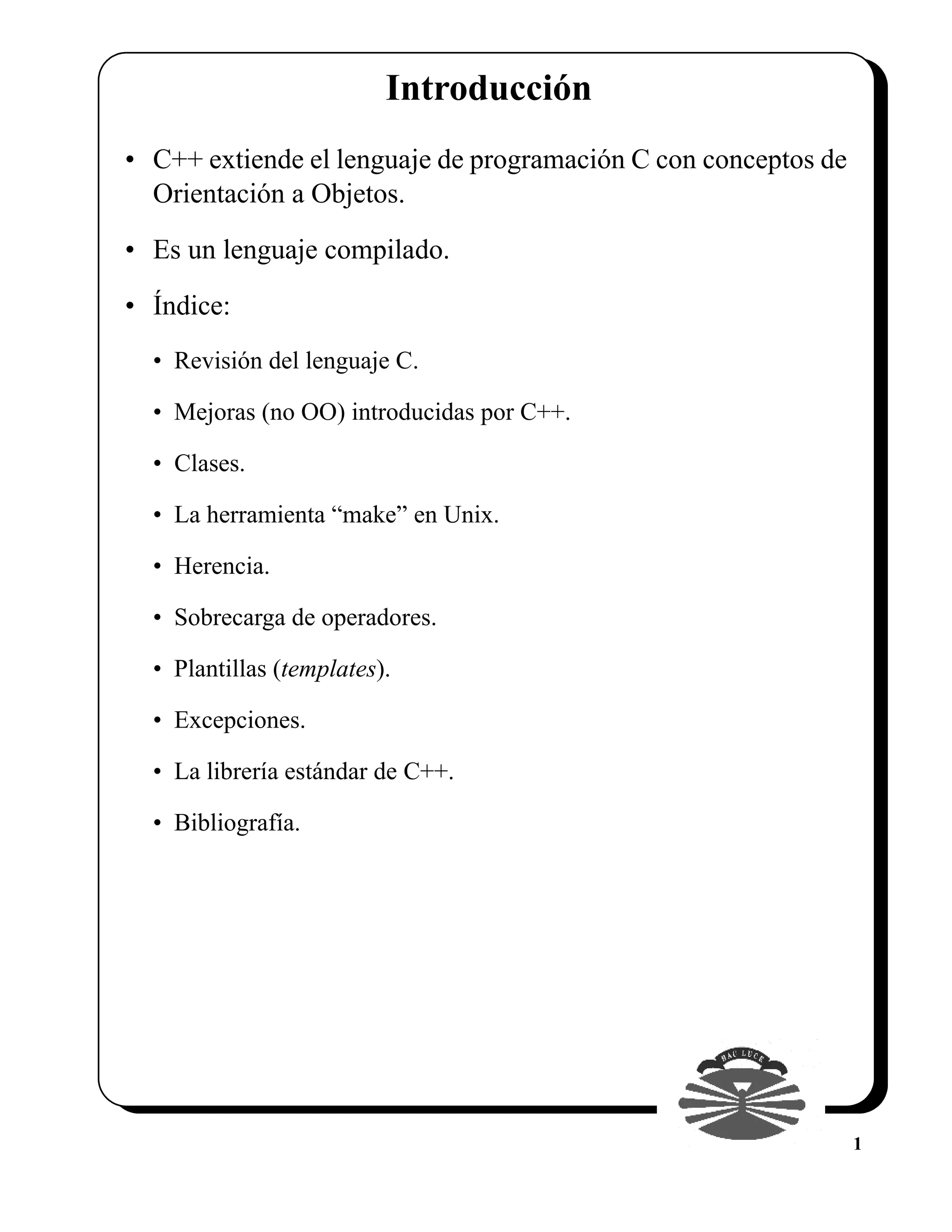 Introducción
• C++ extiende el lenguaje de programación C con conceptos de
  Orientación a Objetos.

• Es un lenguaje compilado.

• Índice:
  • Revisión del lenguaje C.

  • Mejoras (no OO) introducidas por C++.

  • Clases.

  • La herramienta “make” en Unix.

  • Herencia.

  • Sobrecarga de operadores.

  • Plantillas (templates).

  • Excepciones.

  • La librería estándar de C++.

  • Bibliografía.




                                                                1
 