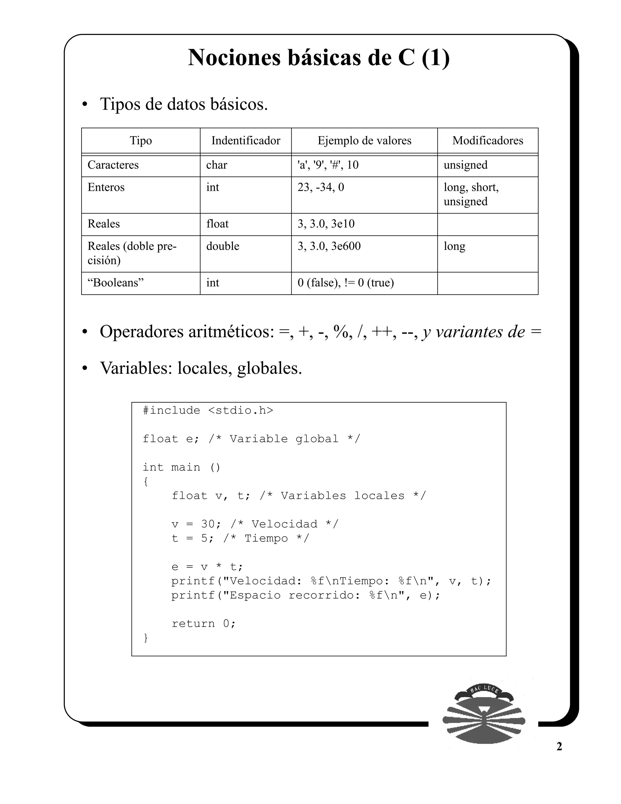 Nociones básicas de C (1)
• Tipos de datos básicos.
          Tipo         Indentificador        Ejemplo de valores    Modificadores

Caracteres            char              'a', '9', '#', 10         unsigned
Enteros               int               23, -34, 0                long, short,
                                                                  unsigned
Reales                float             3, 3.0, 3e10
Reales (doble pre-    double            3, 3.0, 3e600             long
cisión)
“Booleans”            int               0 (false), != 0 (true)



• Operadores aritméticos: =, +, -, %, /, ++, --, y variantes de =

• Variables: locales, globales.

             #include <stdio.h>

             float e; /* Variable global */

             int main ()
             {
                 float v, t; /* Variables locales */

                 v = 30; /* Velocidad */
                 t = 5; /* Tiempo */

                 e = v * t;
                 printf("Velocidad: %fnTiempo: %fn", v, t);
                 printf("Espacio recorrido: %fn", e);

                 return 0;
             }




                                                                                   2
 
