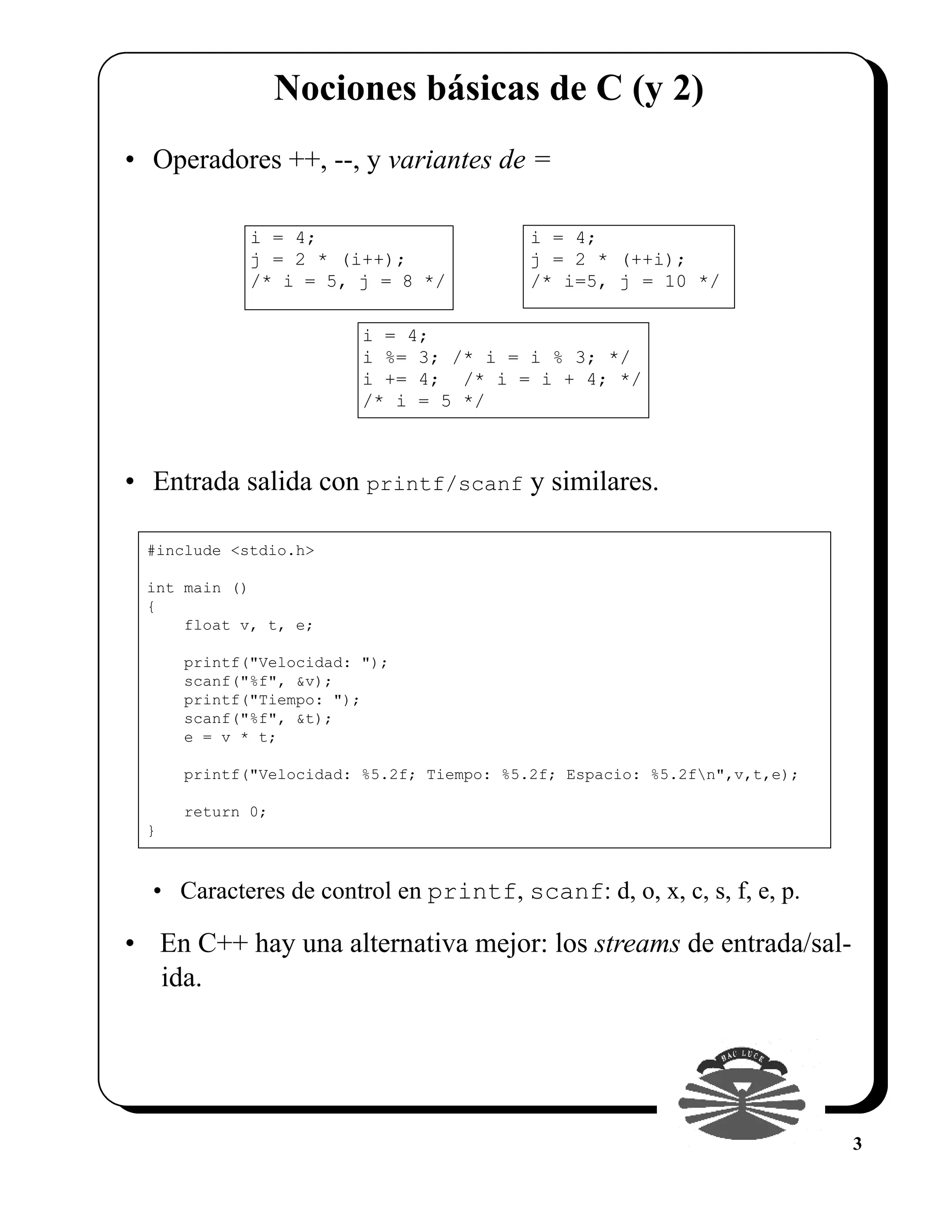 Nociones básicas de C (y 2)
• Operadores ++, --, y variantes de =

            i = 4;                        i = 4;
            j = 2 * (i++);                j = 2 * (++i);
            /* i = 5, j = 8 */            /* i=5, j = 10 */

                        i = 4;
                        i %= 3; /* i = i % 3; */
                        i += 4; /* i = i + 4; */
                        /* i = 5 */



• Entrada salida con printf/scanf y similares.

 #include <stdio.h>

 int main ()
 {
     float v, t, e;

     printf("Velocidad: ");
     scanf("%f", &v);
     printf("Tiempo: ");
     scanf("%f", &t);
     e = v * t;

     printf("Velocidad: %5.2f; Tiempo: %5.2f; Espacio: %5.2fn",v,t,e);

     return 0;
 }



  • Caracteres de control en printf, scanf: d, o, x, c, s, f, e, p.

• En C++ hay una alternativa mejor: los streams de entrada/sal-
  ida.




                                                                          3
 