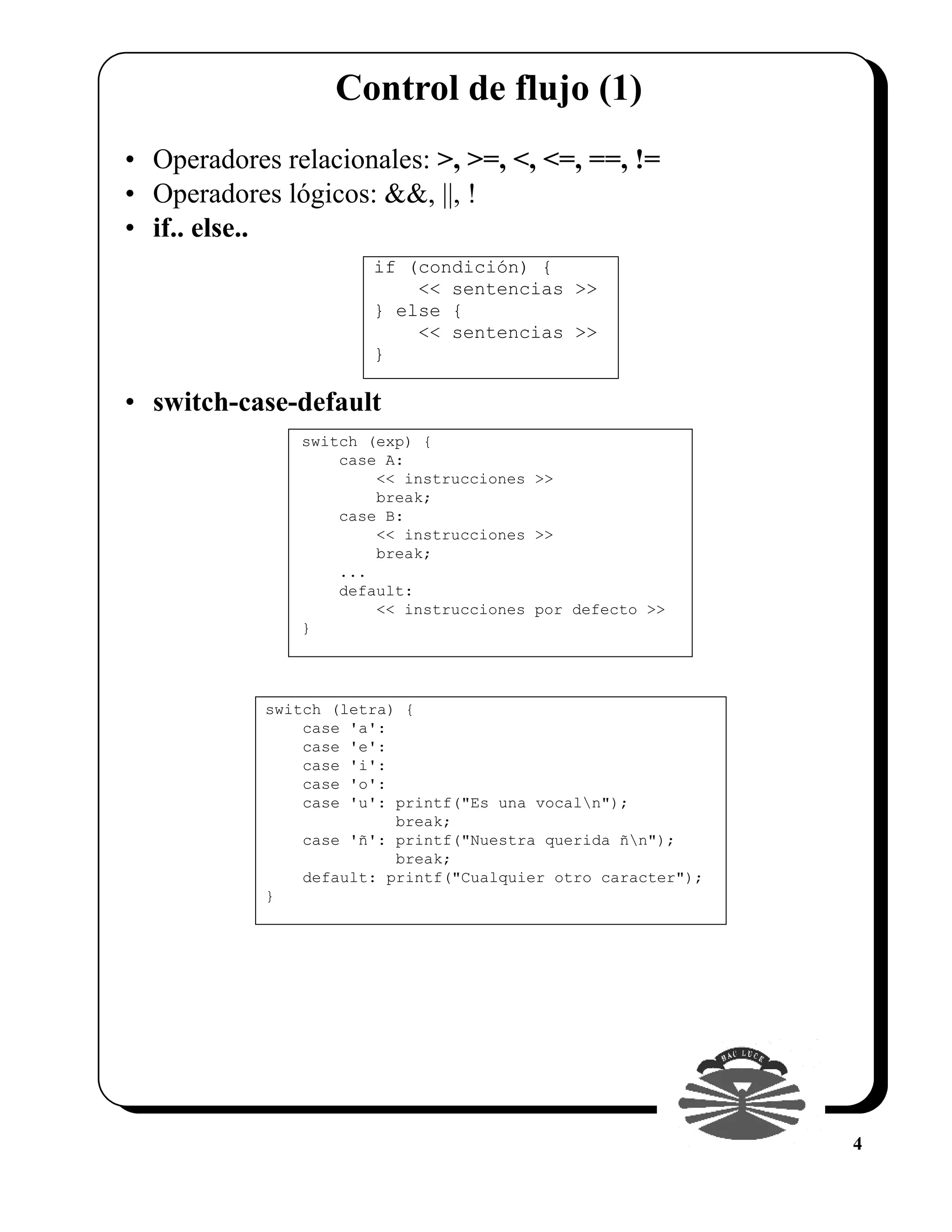 Control de flujo (1)
• Operadores relacionales: >, >=, <, <=, ==, !=
• Operadores lógicos: &&, ||, !
• if.. else..
                       if (condición) {
                           << sentencias >>
                       } else {
                           << sentencias >>
                       }

• switch-case-default
               switch (exp) {
                   case A:
                       << instrucciones >>
                       break;
                   case B:
                       << instrucciones >>
                       break;
                   ...
                   default:
                       << instrucciones por defecto >>
               }




            switch (letra) {
                case 'a':
                case 'e':
                case 'i':
                case 'o':
                case 'u': printf("Es una vocaln");
                          break;
                case 'ñ': printf("Nuestra querida ñn");
                          break;
                default: printf("Cualquier otro caracter");
            }




                                                              4
 