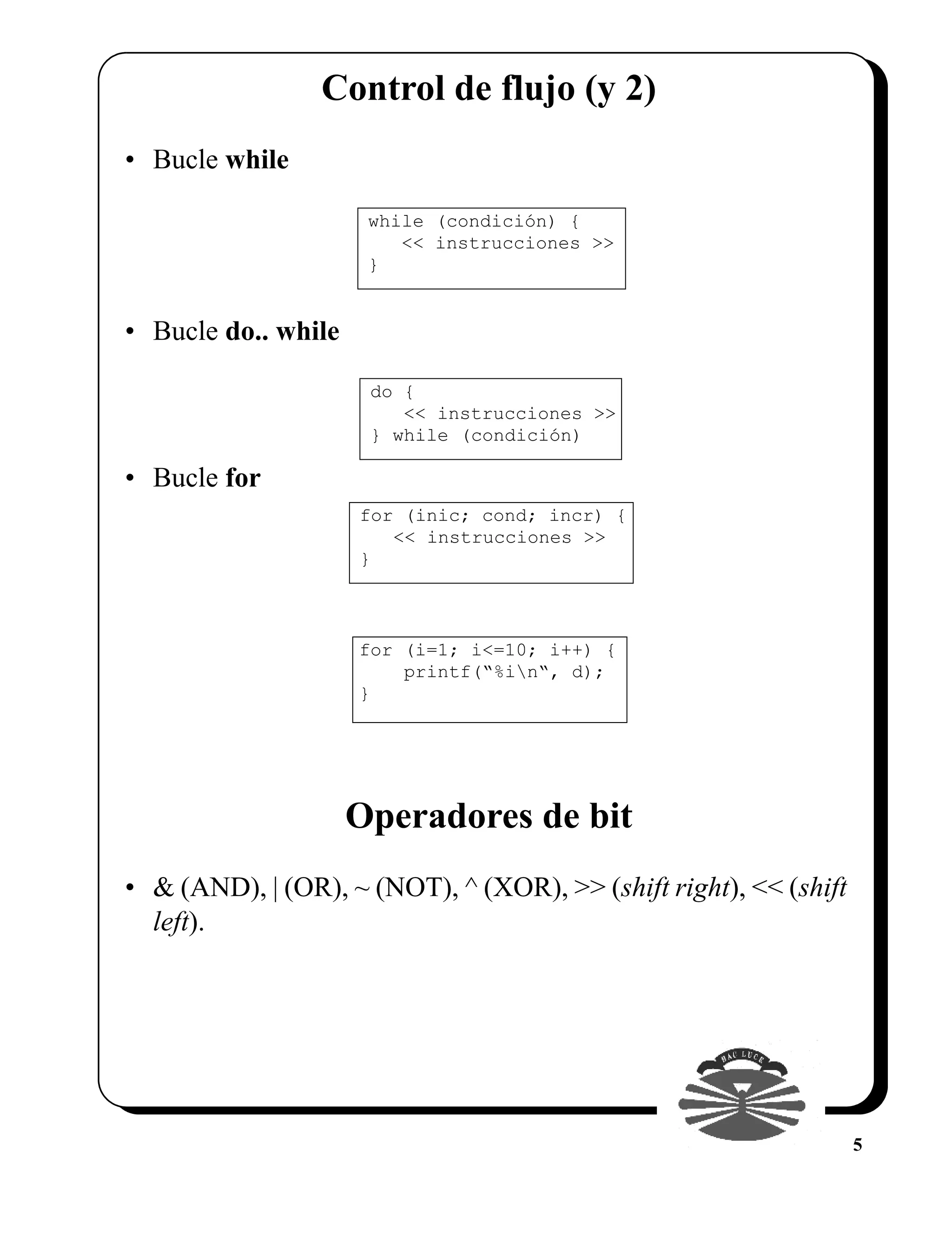 Control de flujo (y 2)
• Bucle while

                      while (condición) {
                         << instrucciones >>
                      }


• Bucle do.. while

                      do {
                         << instrucciones >>
                      } while (condición)

• Bucle for
                     for (inic; cond; incr) {
                        << instrucciones >>
                     }



                     for (i=1; i<=10; i++) {
                         printf(“%in“, d);
                     }




                     Operadores de bit
• & (AND), | (OR), ~ (NOT), ^ (XOR), >> (shift right), << (shift
  left).




                                                                   5
 