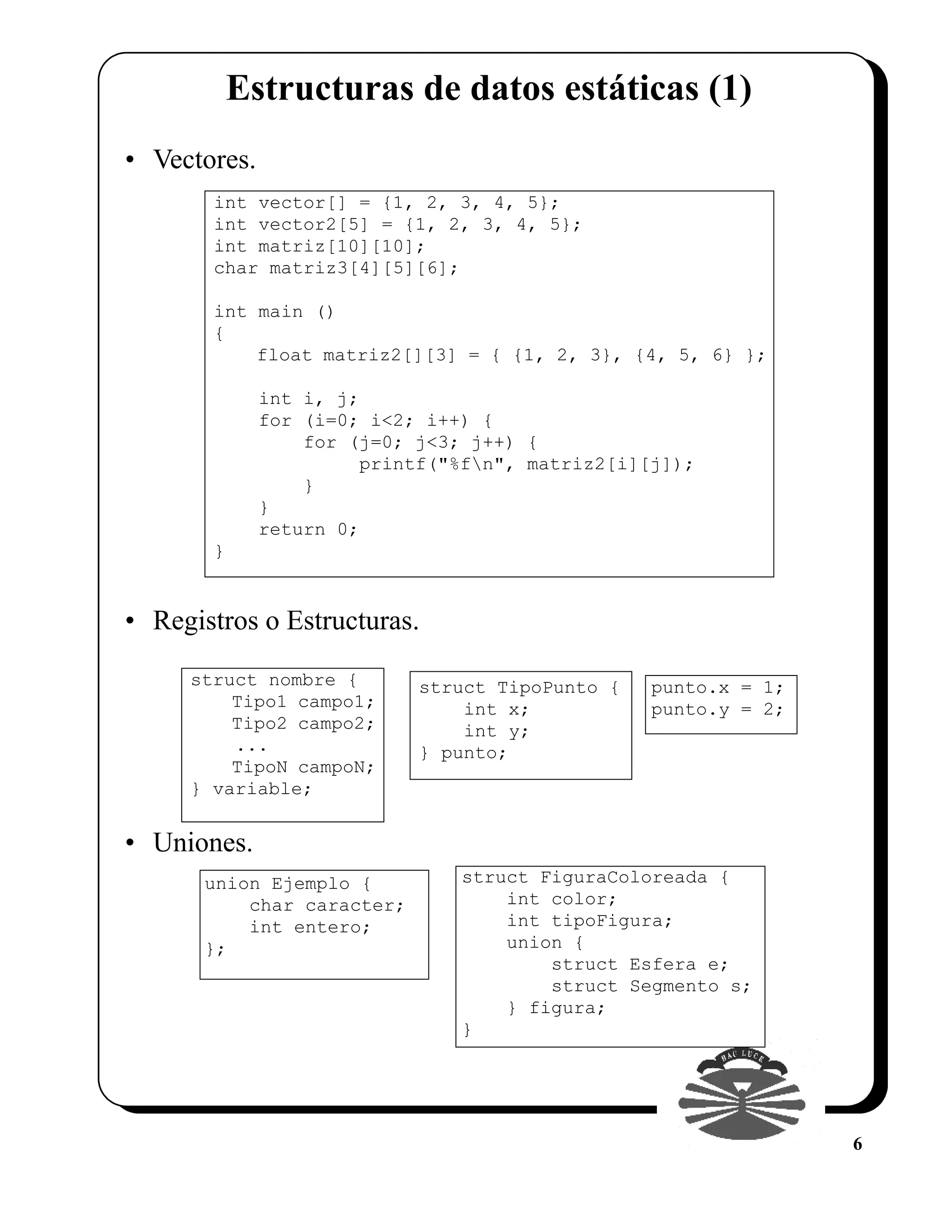 Estructuras de datos estáticas (1)
• Vectores.
       int vector[] = {1, 2, 3, 4, 5};
       int vector2[5] = {1, 2, 3, 4, 5};
       int matriz[10][10];
       char matriz3[4][5][6];

       int main ()
       {
           float matriz2[][3] = { {1, 2, 3}, {4, 5, 6} };

              int i, j;
              for (i=0; i<2; i++) {
                  for (j=0; j<3; j++) {
                       printf("%fn", matriz2[i][j]);
                  }
              }
              return 0;
       }


• Registros o Estructuras.
     struct nombre {        struct TipoPunto {   punto.x = 1;
         Tipo1 campo1;          int x;           punto.y = 2;
         Tipo2 campo2;          int y;
         ...                } punto;
         TipoN campoN;
     } variable;


• Uniones.
       union Ejemplo {          struct FiguraColoreada {
           char caracter;           int color;
           int entero;              int tipoFigura;
       };                           union {
                                        struct Esfera e;
                                        struct Segmento s;
                                    } figura;
                                }




                                                                6
 