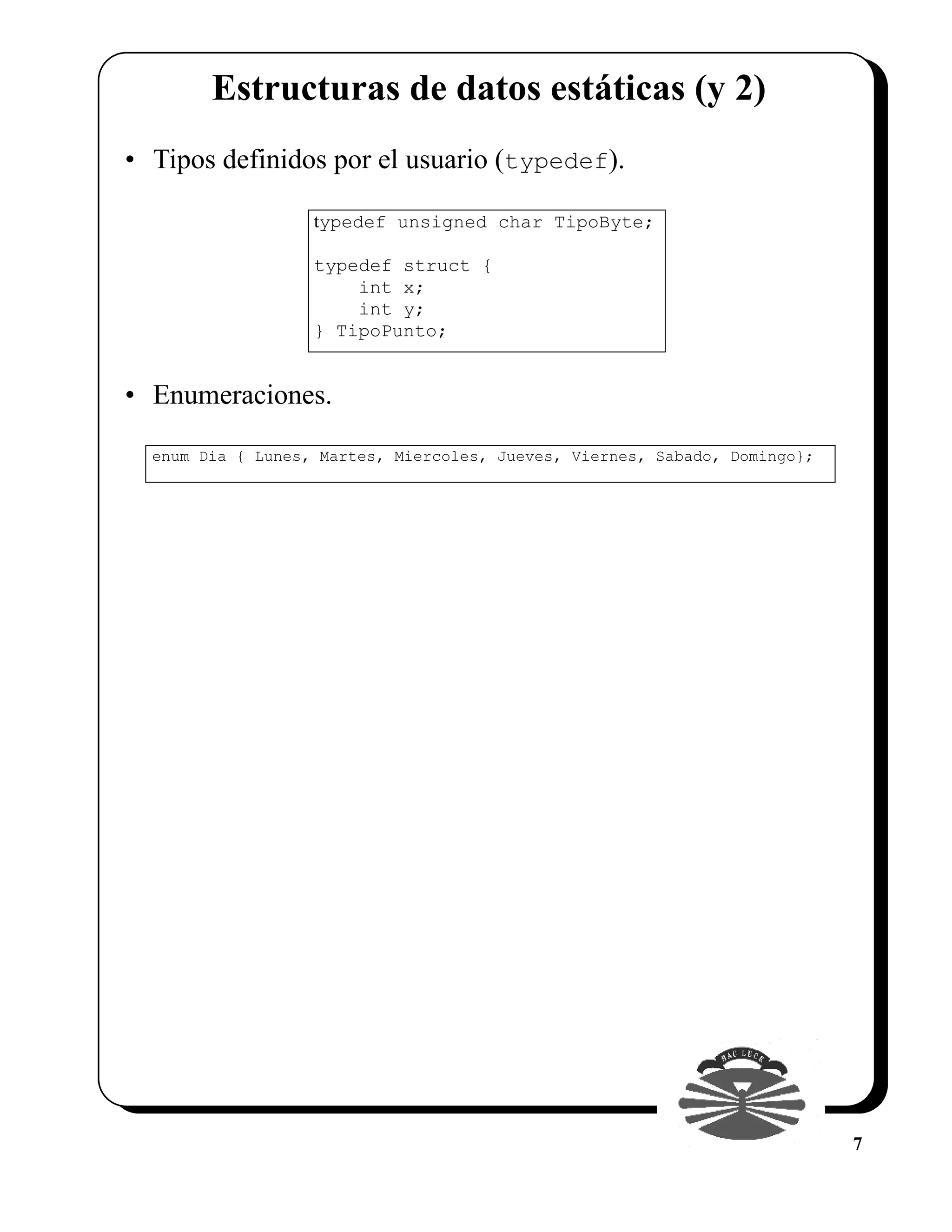 Estructuras de datos estáticas (y 2)
• Tipos definidos por el usuario (typedef).

                   typedef unsigned char TipoByte;

                   typedef struct {
                       int x;
                       int y;
                   } TipoPunto;


• Enumeraciones.

  enum Dia { Lunes, Martes, Miercoles, Jueves, Viernes, Sabado, Domingo};




                                                                            7
 