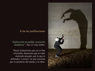 Evita las justificacionesEvita las justificaciones
““Explicación no pedida, acusaciónExplicación no pedida, acusación
manifiesta”,manifiesta”, dice el viejo refrán.dice el viejo refrán.
Hacer aclaraciones que no se hanHacer aclaraciones que no se han
solicitado, demuestra que te estássolicitado, demuestra que te estás
sintiendo atacado, por lo que tesintiendo atacado, por lo que te
defiendes “a priori” en una reaccióndefiendes “a priori” en una reacción
que es producto del miedo y la rabia.que es producto del miedo y la rabia.
 