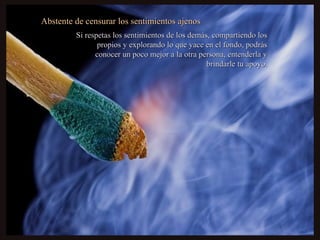 Abstente de censurar los sentimientos ajenosAbstente de censurar los sentimientos ajenos
Si respetas los sentimientos de los demás, compartiendo losSi respetas los sentimientos de los demás, compartiendo los
propios y explorando lo que yace en el fondo, podráspropios y explorando lo que yace en el fondo, podrás
conocer un poco mejor a la otra persona, entenderla yconocer un poco mejor a la otra persona, entenderla y
brindarle tu apoyo.brindarle tu apoyo.
 