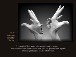 No esNo es
necesarionecesario
LevantarLevantar
la vozla voz
El Lenguaje Eficaz nunca grita, por el contrario, susurra…El Lenguaje Eficaz nunca grita, por el contrario, susurra…
Generalmente no nos damos cuenta, pero cada vez que hablamos a gritos,Generalmente no nos damos cuenta, pero cada vez que hablamos a gritos,
estamos agrediendo a nuestro interlocutor.estamos agrediendo a nuestro interlocutor.
 