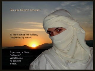 Para qué disfrazar mensajes?Para qué disfrazar mensajes?
Es mejor hablar con claridad,
transparencia y verdad.
Expresarse medianteExpresarse mediante
““indirectas”indirectas”
verbales o no,verbales o no,
no conduceno conduce
a nada.a nada.
 