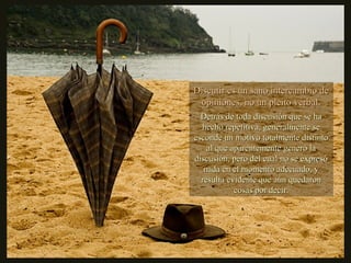 Discutir es un sano intercambio deDiscutir es un sano intercambio de
opiniones, no un pleito verbal.opiniones, no un pleito verbal.
Detrás de toda discusión que se haDetrás de toda discusión que se ha
hecho repetitiva, generalmente sehecho repetitiva, generalmente se
esconde un motivo totalmente distintoesconde un motivo totalmente distinto
al que aparentemente generó laal que aparentemente generó la
discusión, pero del cual no se expresódiscusión, pero del cual no se expresó
nada en el momento adecuado, ynada en el momento adecuado, y
resulta evidente que aún quedaronresulta evidente que aún quedaron
cosas por decir.cosas por decir.
 
