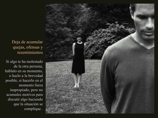 Deja de acumularDeja de acumular
quejas, ofensas yquejas, ofensas y
resentimientosresentimientos
Si algo te ha molestadoSi algo te ha molestado
de la otra persona,de la otra persona,
háblalo en su momento,háblalo en su momento,
o hazlo a la brevedado hazlo a la brevedad
posible, si hacerlo en elposible, si hacerlo en el
momento fueramomento fuera
inapropiado, pero noinapropiado, pero no
acumules motivos paraacumules motivos para
discutir algo haciendodiscutir algo haciendo
que la situación seque la situación se
complique .complique .
 