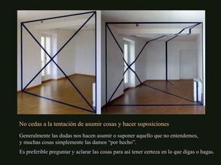 No cedas a la tentación de asumir cosas y hacer suposiciones
Generalmente las dudas nos hacen asumir o suponer aquello que no entendemos,
y muchas cosas simplemente las damos “por hecho”.
Es preferible preguntar y aclarar las cosas para así tener certeza en lo que digas o hagas.
 