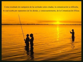 Como resultado de cualquiera de las actitudes antes citadas, la comunicación se dificulta,
lo cual acaba por separarnos de los demás, y consecuentemente, de la Comunicación Eficaz.
 