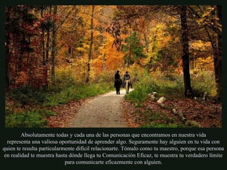 Absolutamente todas y cada una de las personas que encontramos en nuestra vida
representa una valiosa oportunidad de aprender algo. Seguramente hay alguien en tu vida con
quien te resulta particularmente difícil relacionarte. Tómalo como tu maestro, porque esa persona
en realidad te muestra hasta dónde llega tu Comunicación Eficaz, te muestra tu verdadero límite
para comunicarte eficazmente con alguien.
 